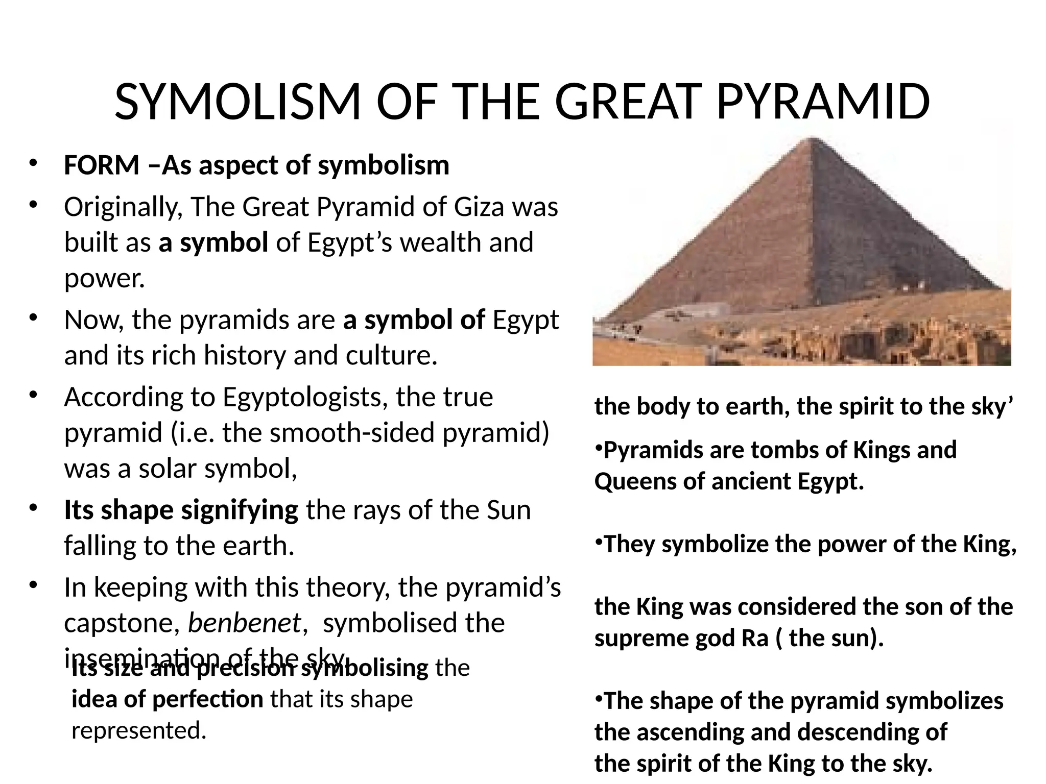 SYMOLISM OF THE GREAT PYRAMID
• FORM –As aspect of symbolism
• Originally, The Great Pyramid of Giza was
built as a symbol of Egypt’s wealth and
power.
• Now, the pyramids are a symbol of Egypt
and its rich history and culture.
• According to Egyptologists, the true
pyramid (i.e. the smooth-sided pyramid)
was a solar symbol,
• Its shape signifying the rays of the Sun
falling to the earth.
• In keeping with this theory, the pyramid’s
capstone, benbenet, symbolised the
insemination of the sky.
Its size and precision symbolising the
idea of perfection that its shape
represented.
the body to earth, the spirit to the sky’
•Pyramids are tombs of Kings and
Queens of ancient Egypt.
•They symbolize the power of the King,
the King was considered the son of the
supreme god Ra ( the sun).
•The shape of the pyramid symbolizes
the ascending and descending of
the spirit of the King to the sky.
 