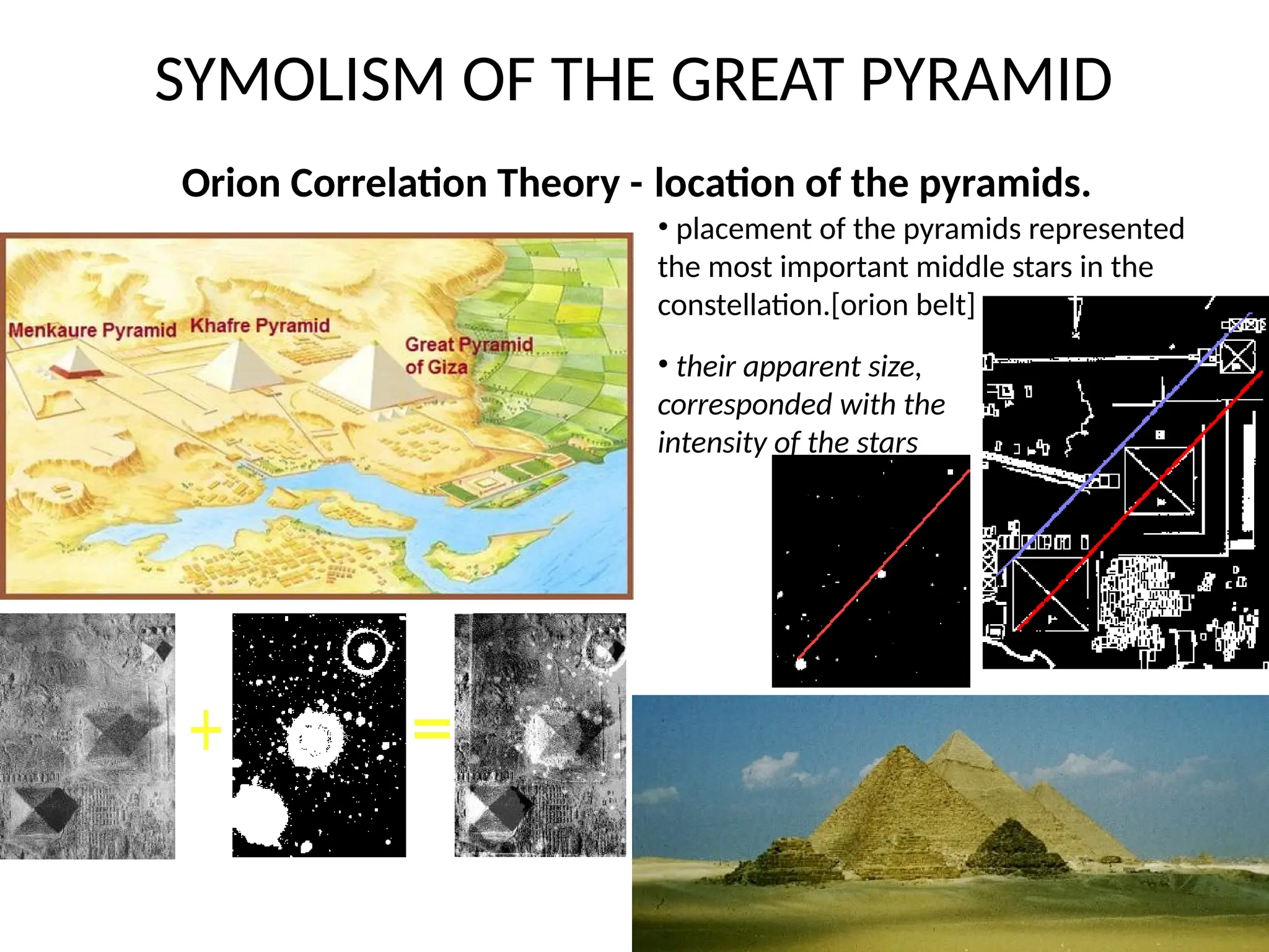SYMOLISM OF THE GREAT PYRAMID
location of the pyramids.
• placement of the pyramids represented
the most important middle stars in the
constellation.[orion belt]
• their apparent size,
corresponded with the
intensity of the stars
Orion Correlation Theory -
 