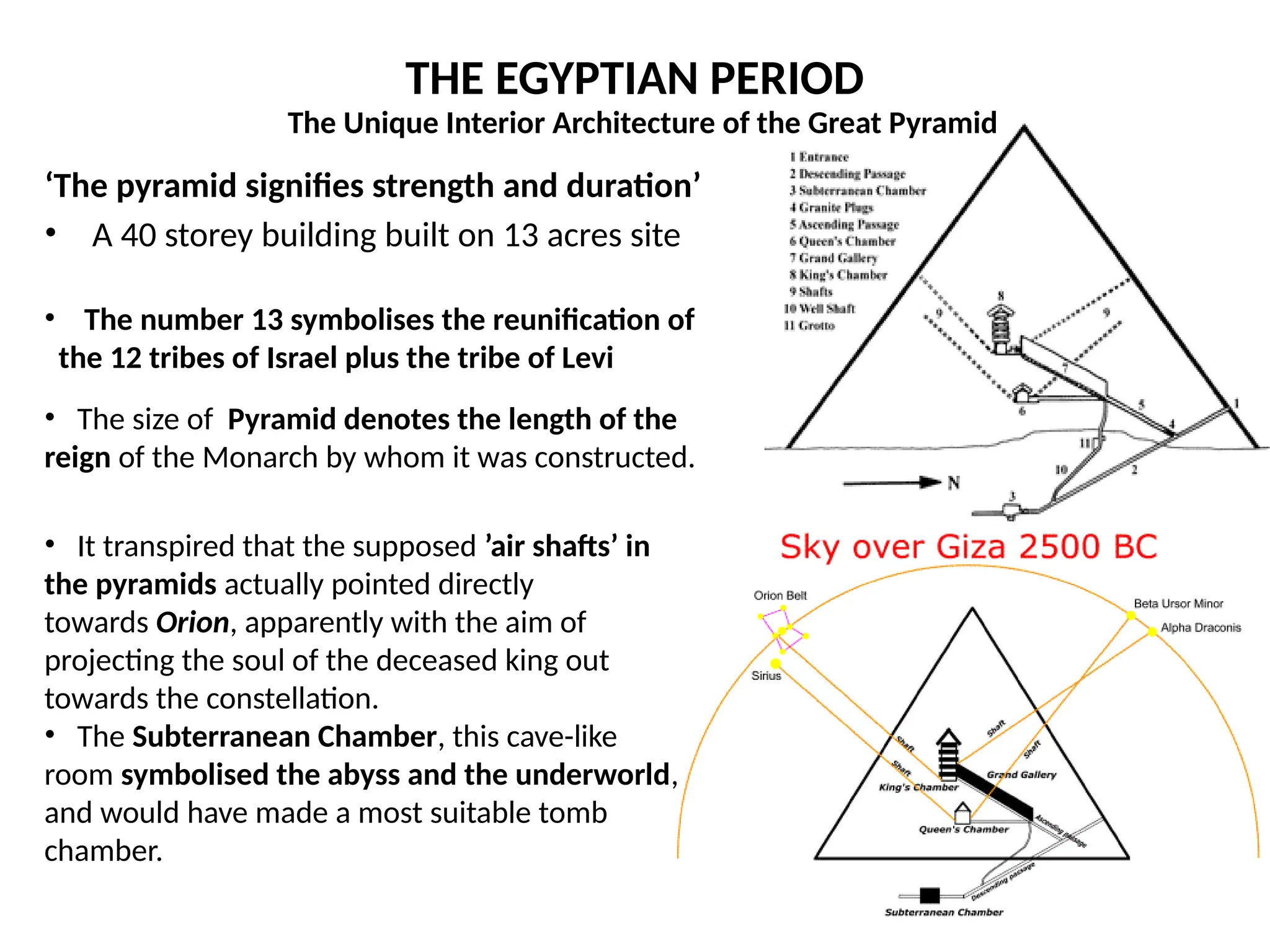 THE EGYPTIAN PERIOD
‘The pyramid signifies strength and duration’
• A 40 storey building built on 13 acres site
• The number 13 symbolises the reunification of
the 12 tribes of Israel plus the tribe of Levi
• The size of Pyramid denotes the length of the
reign of the Monarch by whom it was constructed.
• It transpired that the supposed ’air shafts’ in
the pyramids actually pointed directly
towards Orion, apparently with the aim of
projecting the soul of the deceased king out
towards the constellation.
• The Subterranean Chamber, this cave-like
room symbolised the abyss and the underworld,
and would have made a most suitable tomb
chamber.
The Unique Interior Architecture of the Great Pyramid
 