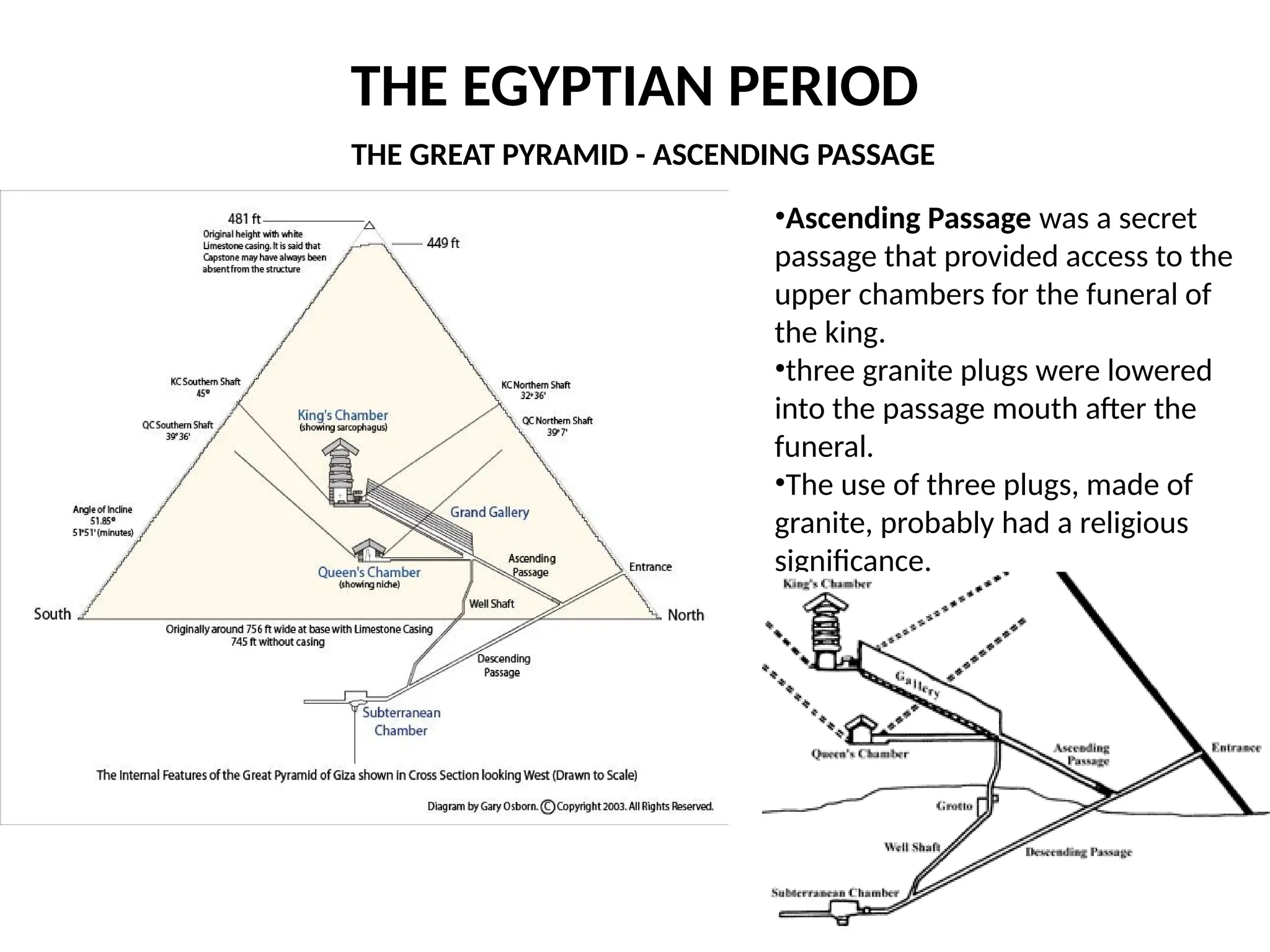 THE EGYPTIAN PERIOD
•Ascending Passage was a secret
passage that provided access to the
upper chambers for the funeral of
the king.
•three granite plugs were lowered
into the passage mouth after the
funeral.
•The use of three plugs, made of
granite, probably had a religious
significance.
THE GREAT PYRAMID - ASCENDING PASSAGE
 