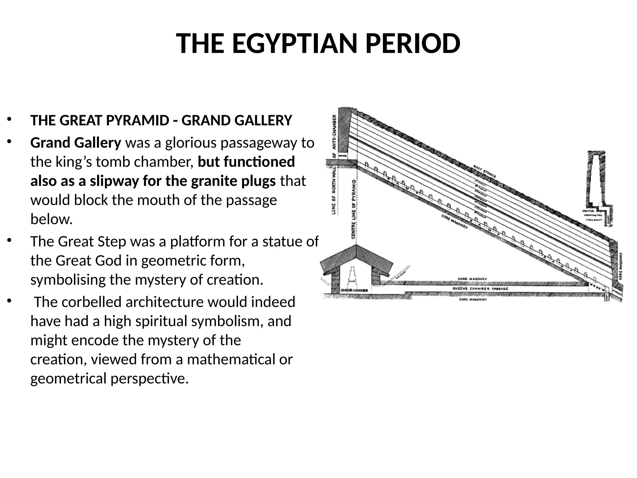 THE EGYPTIAN PERIOD
• THE GREAT PYRAMID - GRAND GALLERY
• Grand Gallery was a glorious passageway to
the king’s tomb chamber, but functioned
also as a slipway for the granite plugs that
would block the mouth of the passage
below.
• The Great Step was a platform for a statue of
the Great God in geometric form,
symbolising the mystery of creation.
• The corbelled architecture would indeed
have had a high spiritual symbolism, and
might encode the mystery of the
creation, viewed from a mathematical or
geometrical perspective.
 