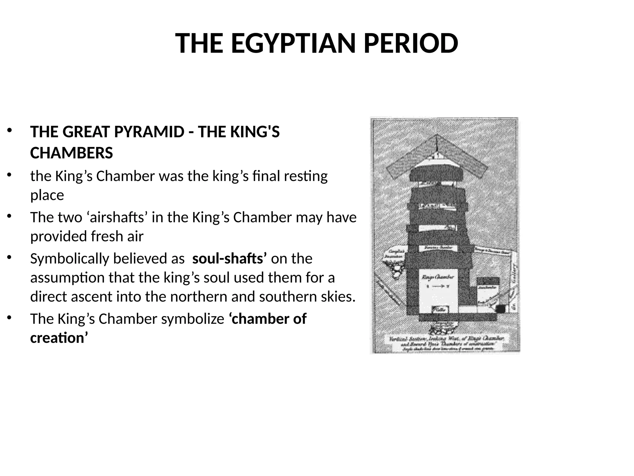 THE EGYPTIAN PERIOD
• THE GREAT PYRAMID - THE KING'S
CHAMBERS
• the King’s Chamber was the king’s final resting
place
• The two ‘airshafts’ in the King’s Chamber may have
provided fresh air
• Symbolically believed as soul-shafts’ on the
assumption that the king’s soul used them for a
direct ascent into the northern and southern skies.
• The King’s Chamber symbolize ‘chamber of
creation’
 