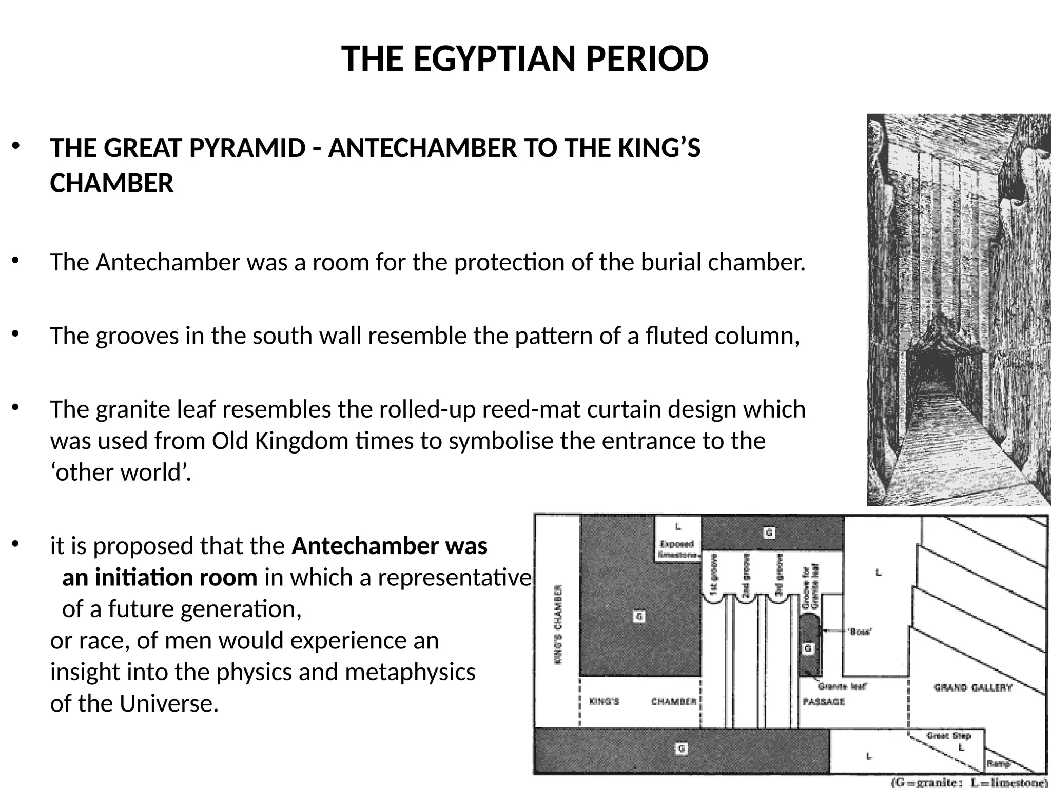 THE EGYPTIAN PERIOD
• THE GREAT PYRAMID - ANTECHAMBER TO THE KING’S
CHAMBER
• The Antechamber was a room for the protection of the burial chamber.
• The grooves in the south wall resemble the pattern of a fluted column,
• The granite leaf resembles the rolled-up reed-mat curtain design which
was used from Old Kingdom times to symbolise the entrance to the
‘other world’.
• it is proposed that the Antechamber was
an initiation room in which a representative
of a future generation, or
or race, of men would experience an
insight into the physics and metaphysics
of the Universe.
 