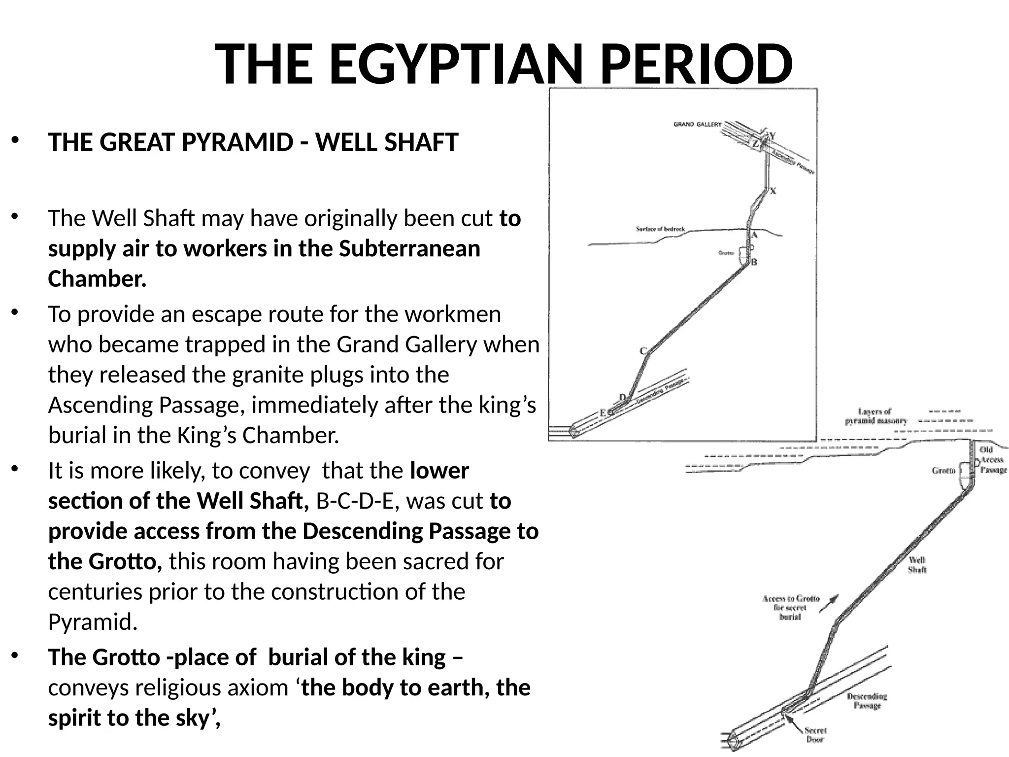 THE EGYPTIAN PERIOD
• THE GREAT PYRAMID - WELL SHAFT
• The Well Shaft may have originally been cut to
supply air to workers in the Subterranean
Chamber.
• To provide an escape route for the workmen
who became trapped in the Grand Gallery when
they released the granite plugs into the
Ascending Passage, immediately after the king’s
burial in the King’s Chamber.
• It is more likely, to convey that the lower
section of the Well Shaft, B-C-D-E, was cut to
provide access from the Descending Passage to
the Grotto, this room having been sacred for
centuries prior to the construction of the
Pyramid.
• The Grotto -place of burial of the king –
conveys religious axiom ‘the body to earth, the
spirit to the sky’,
 