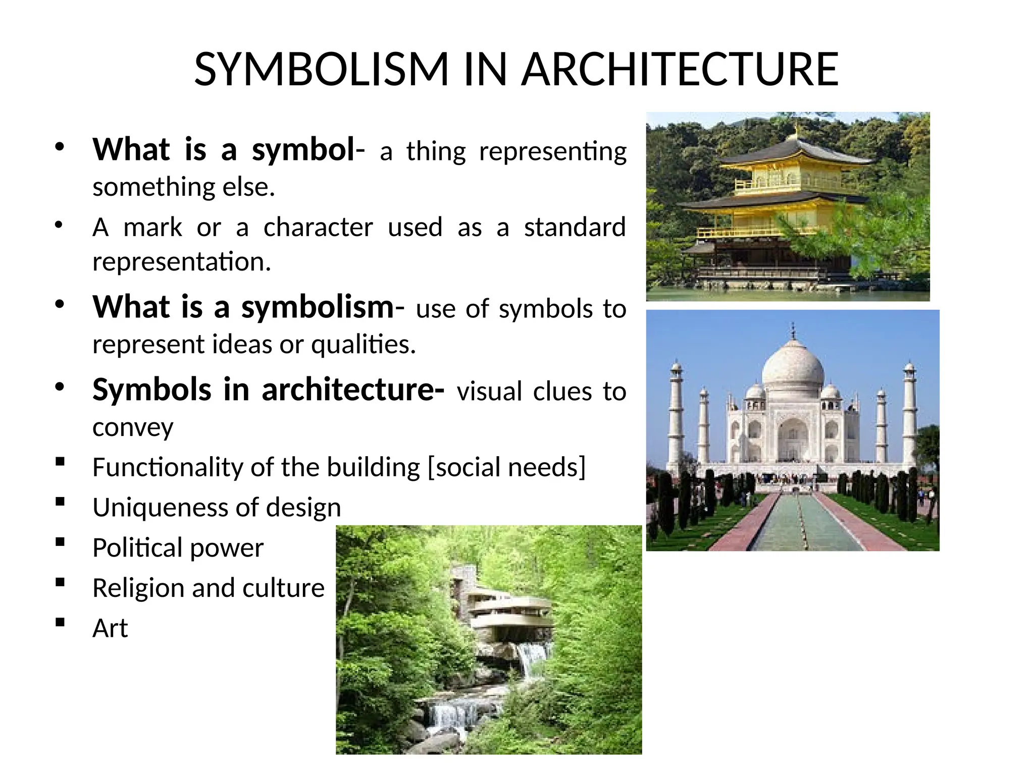 • What is a symbol- a thing representing
something else.
• A mark or a character used as a standard
representation.
• What is a symbolism- use of symbols to
represent ideas or qualities.
• Symbols in architecture- visual clues to
convey
 Functionality of the building [social needs]
 Uniqueness of design
 Political power
 Religion and culture
 Art
SYMBOLISM IN ARCHITECTURE
 