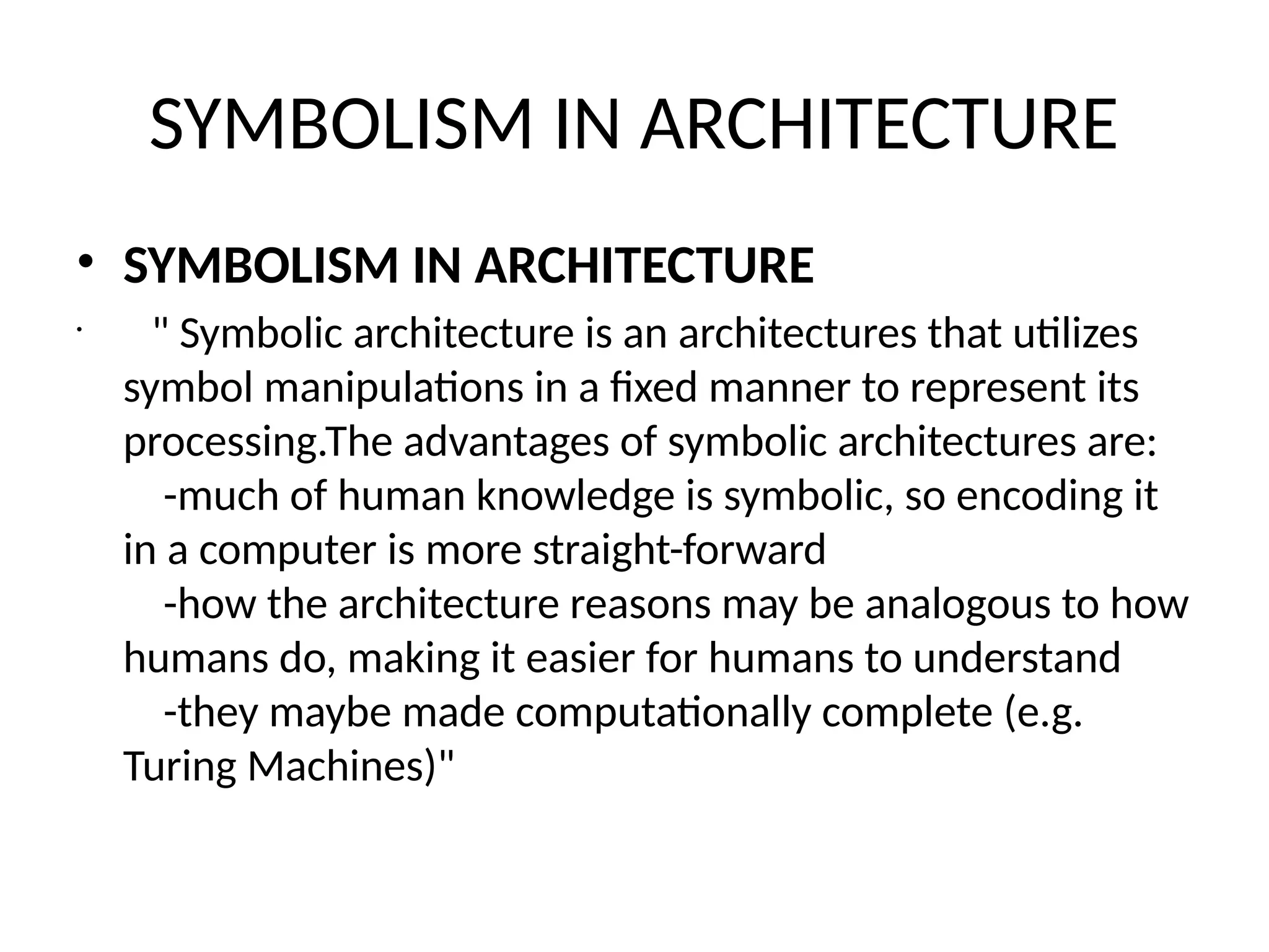SYMBOLISM IN ARCHITECTURE
• SYMBOLISM IN ARCHITECTURE
•
" Symbolic architecture is an architectures that utilizes
symbol manipulations in a fixed manner to represent its
processing.The advantages of symbolic architectures are:
-much of human knowledge is symbolic, so encoding it
in a computer is more straight-forward
-how the architecture reasons may be analogous to how
humans do, making it easier for humans to understand
-they maybe made computationally complete (e.g.
Turing Machines)"
 