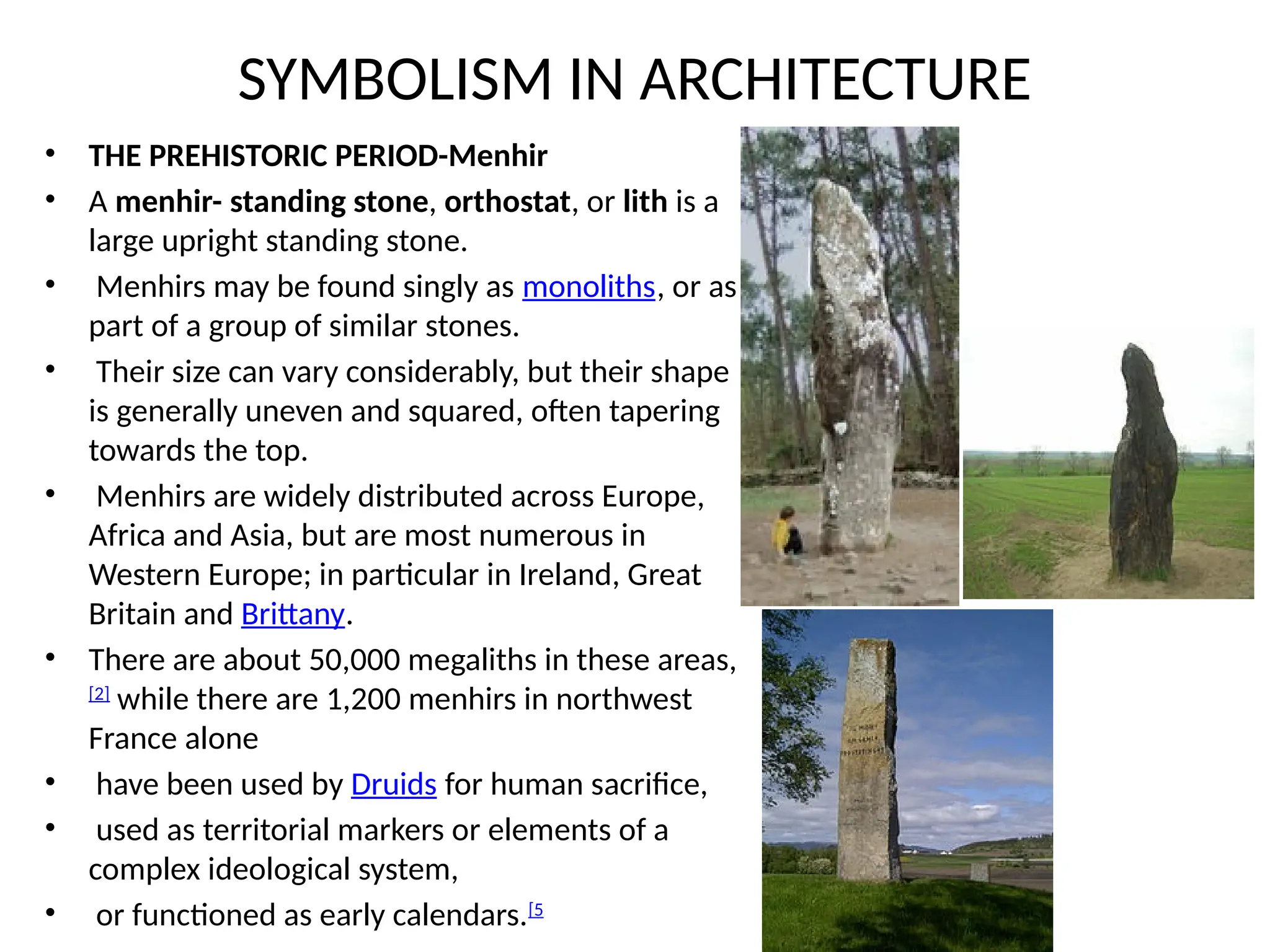 SYMBOLISM IN ARCHITECTURE
• THE PREHISTORIC PERIOD-Menhir
• A menhir- standing stone, orthostat, or lith is a
large upright standing stone.
• Menhirs may be found singly as monoliths, or as
part of a group of similar stones.
• Their size can vary considerably, but their shape
is generally uneven and squared, often tapering
towards the top.
• Menhirs are widely distributed across Europe,
Africa and Asia, but are most numerous in
Western Europe; in particular in Ireland, Great
Britain and Brittany.
• There are about 50,000 megaliths in these areas,
[2]
while there are 1,200 menhirs in northwest
France alone
• have been used by Druids for human sacrifice,
• used as territorial markers or elements of a
complex ideological system,
• or functioned as early calendars.[5
 