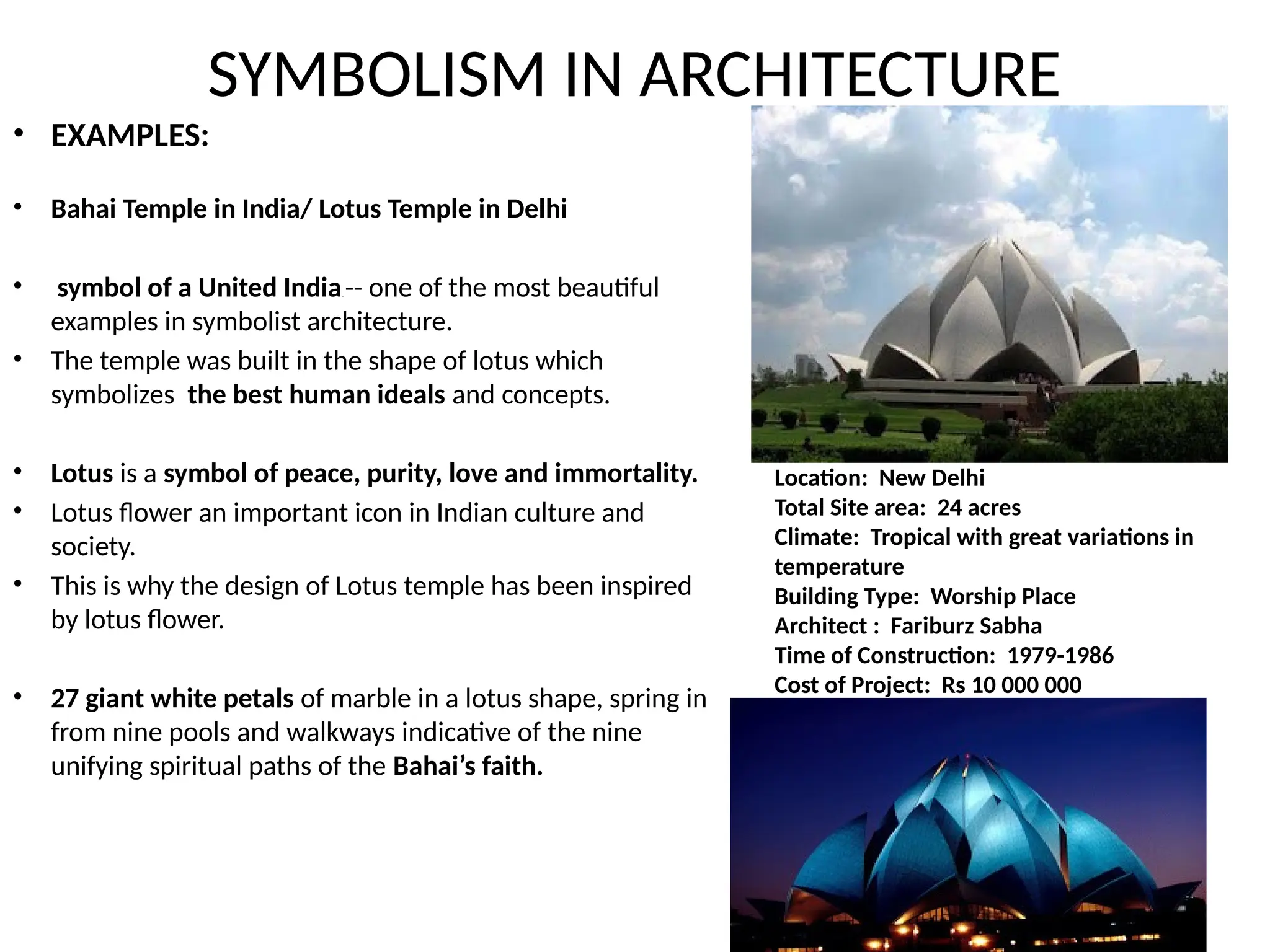 SYMBOLISM IN ARCHITECTURE
• EXAMPLES:
• Bahai Temple in India/ Lotus Temple in Delhi
• symbol of a United India. -- one of the most beautiful
examples in symbolist architecture.
• The temple was built in the shape of lotus which
symbolizes the best human ideals and concepts.
• Lotus is a symbol of peace, purity, love and immortality.
• Lotus flower an important icon in Indian culture and
society.
• This is why the design of Lotus temple has been inspired
by lotus flower.
• 27 giant white petals of marble in a lotus shape, spring in
from nine pools and walkways indicative of the nine
unifying spiritual paths of the Bahai’s faith.
Location: New Delhi
Total Site area: 24 acres
Climate: Tropical with great variations in
temperature
Building Type: Worship Place
Architect : Fariburz Sabha
Time of Construction: 1979-1986
Cost of Project: Rs 10 000 000
 