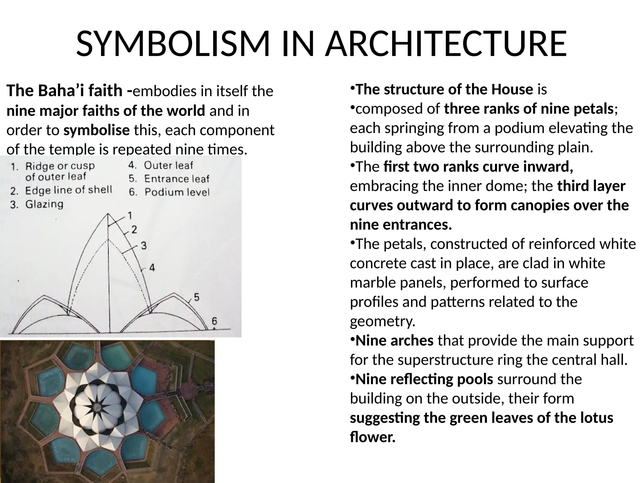SYMBOLISM IN ARCHITECTURE
•The structure of the House is
•composed of three ranks of nine petals;
each springing from a podium elevating the
building above the surrounding plain.
•The first two ranks curve inward,
embracing the inner dome; the third layer
curves outward to form canopies over the
nine entrances.
•The petals, constructed of reinforced white
concrete cast in place, are clad in white
marble panels, performed to surface
profiles and patterns related to the
geometry.
•Nine arches that provide the main support
for the superstructure ring the central hall.
•Nine reflecting pools surround the
building on the outside, their form
suggesting the green leaves of the lotus
flower.
The Baha’i faith -embodies in itself the
nine major faiths of the world and in
order to symbolise this, each component
of the temple is repeated nine times.
 