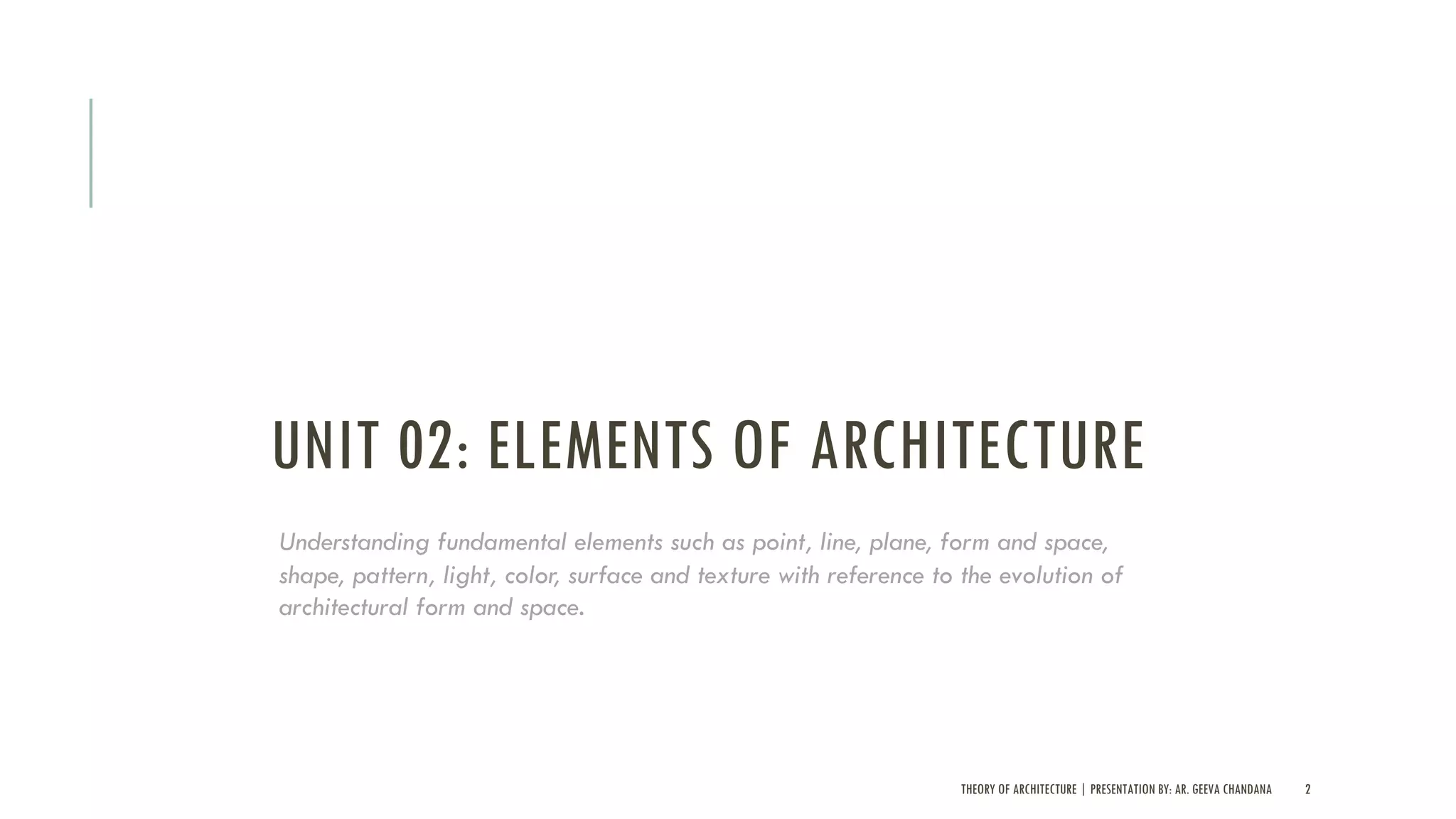 UNIT 02: ELEMENTS OF ARCHITECTURE
THEORY OF ARCHITECTURE | PRESENTATION BY: AR. GEEVA CHANDANA 2
Understanding fundamental elements such as point, line, plane, form and space,
shape, pattern, light, color, surface and texture with reference to the evolution of
architectural form and space.
 