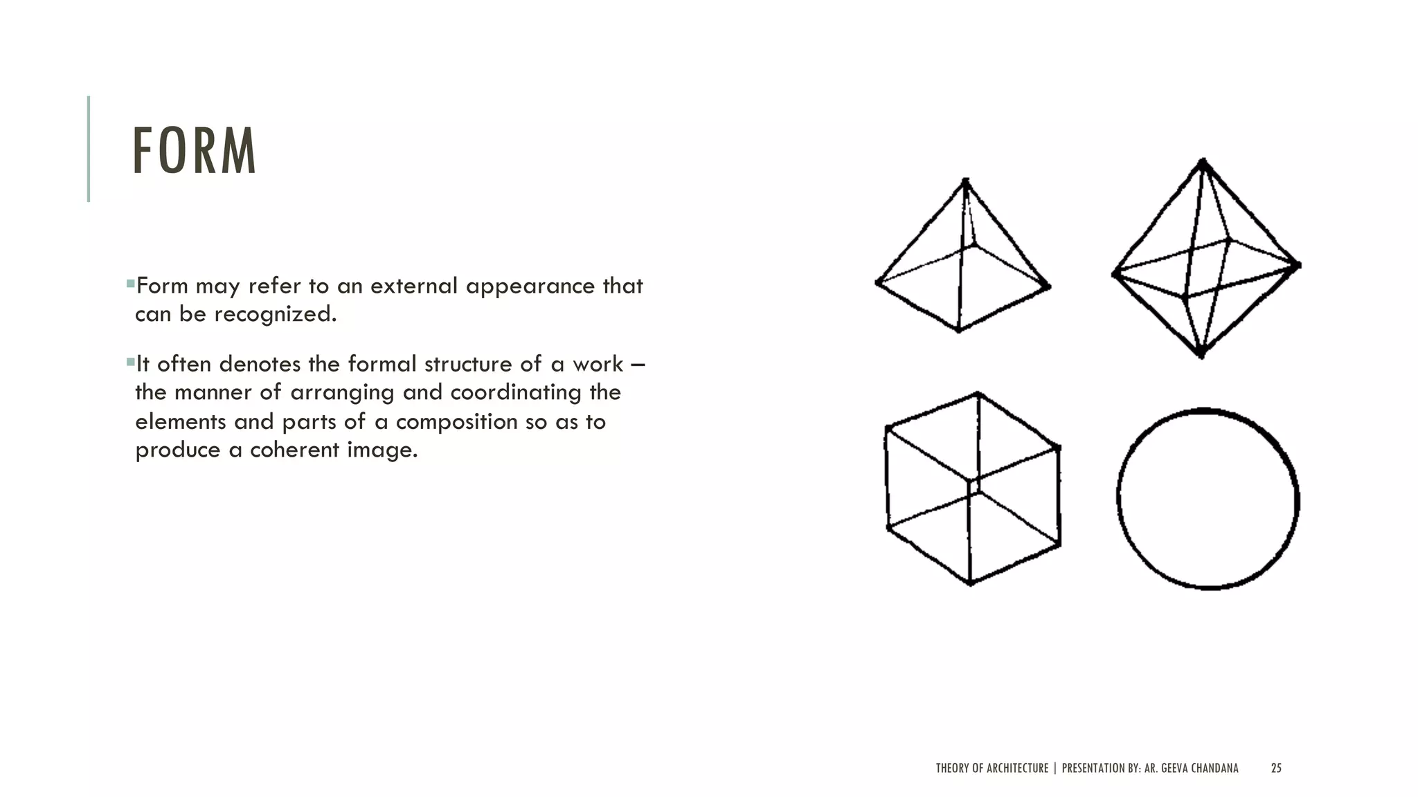 THEORY OF ARCHITECTURE | PRESENTATION BY: AR. GEEVA CHANDANA 25
FORM
§Form may refer to an external appearance that
can be recognized.
§It often denotes the formal structure of a work –
the manner of arranging and coordinating the
elements and parts of a composition so as to
produce a coherent image.
 