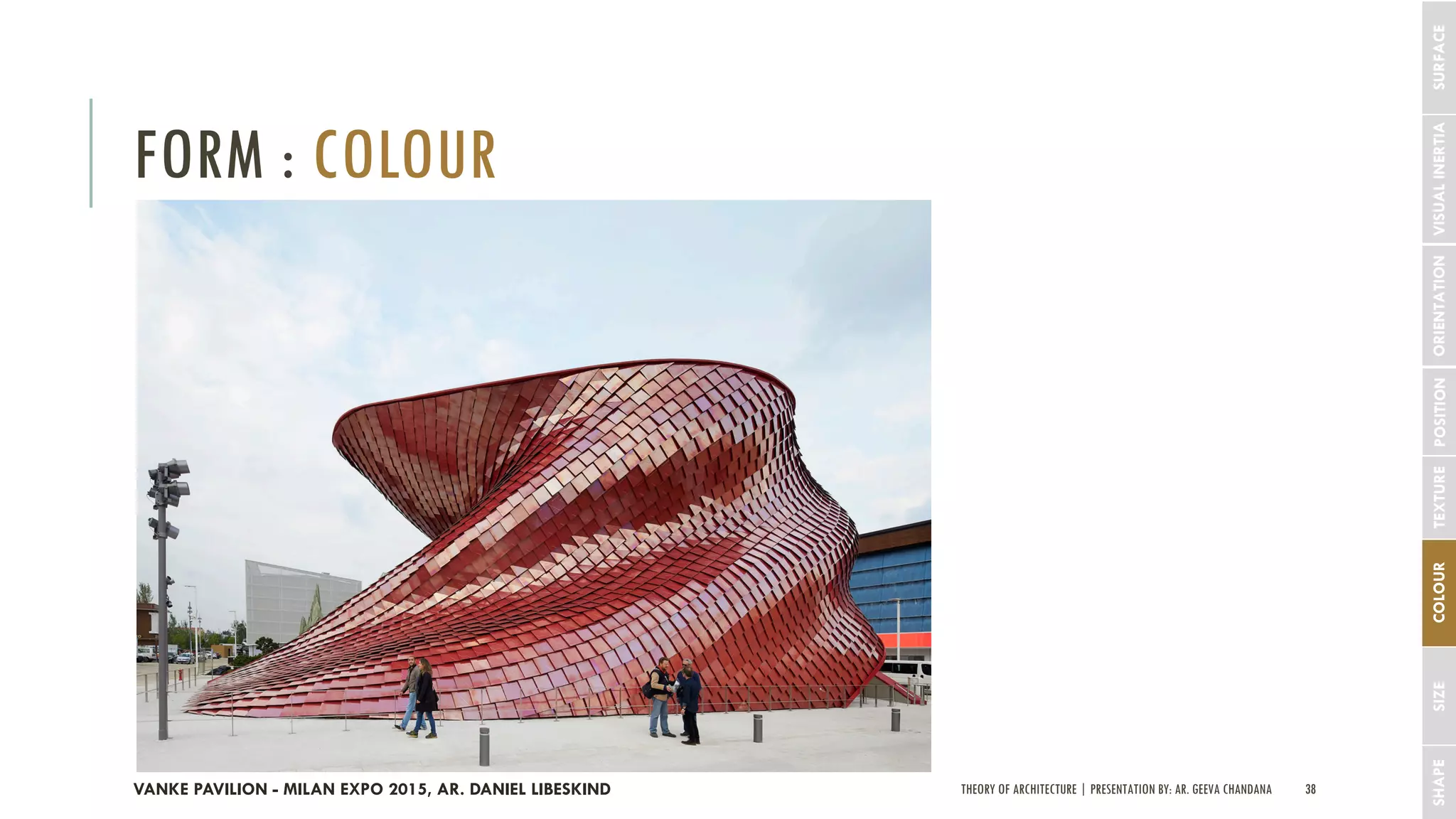 THEORY OF ARCHITECTURE | PRESENTATION BY: AR. GEEVA CHANDANA 38
FORM : COLOUR
SHAPESIZECOLOURTEXTUREPOSITIONORIENTATIONVISUALINERTIASURFACE
VANKE PAVILION - MILAN EXPO 2015, AR. DANIEL LIBESKIND
 