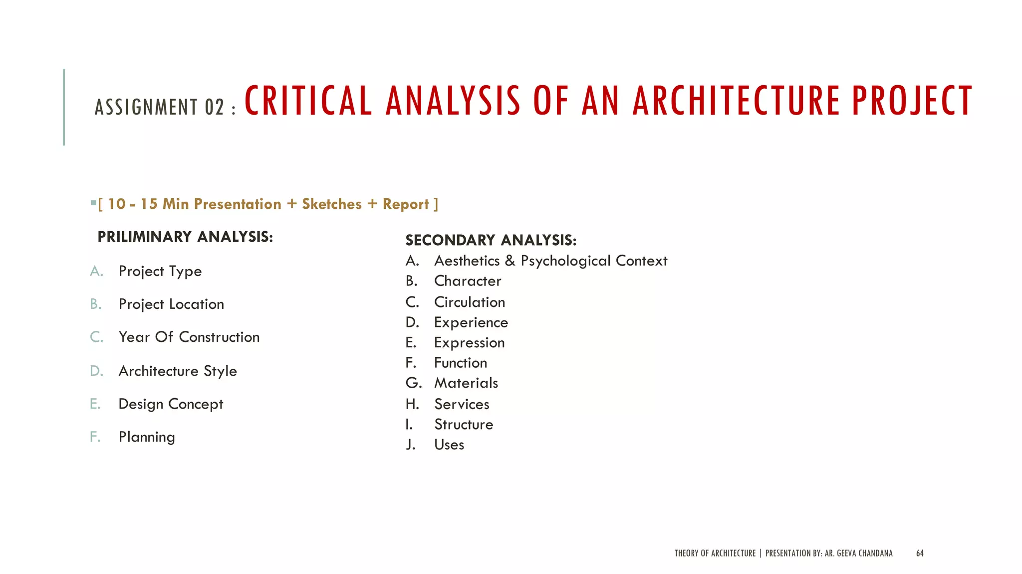 THEORY OF ARCHITECTURE | PRESENTATION BY: AR. GEEVA CHANDANA 64
ASSIGNMENT 02 : CRITICAL ANALYSIS OF AN ARCHITECTURE PROJECT
§[ 10 - 15 Min Presentation + Sketches + Report ]
PRILIMINARY ANALYSIS:
A. Project Type
B. Project Location
C. Year Of Construction
D. Architecture Style
E. Design Concept
F. Planning
SECONDARY ANALYSIS:
A. Aesthetics & Psychological Context
B. Character
C. Circulation
D. Experience
E. Expression
F. Function
G. Materials
H. Services
I. Structure
J. Uses
 