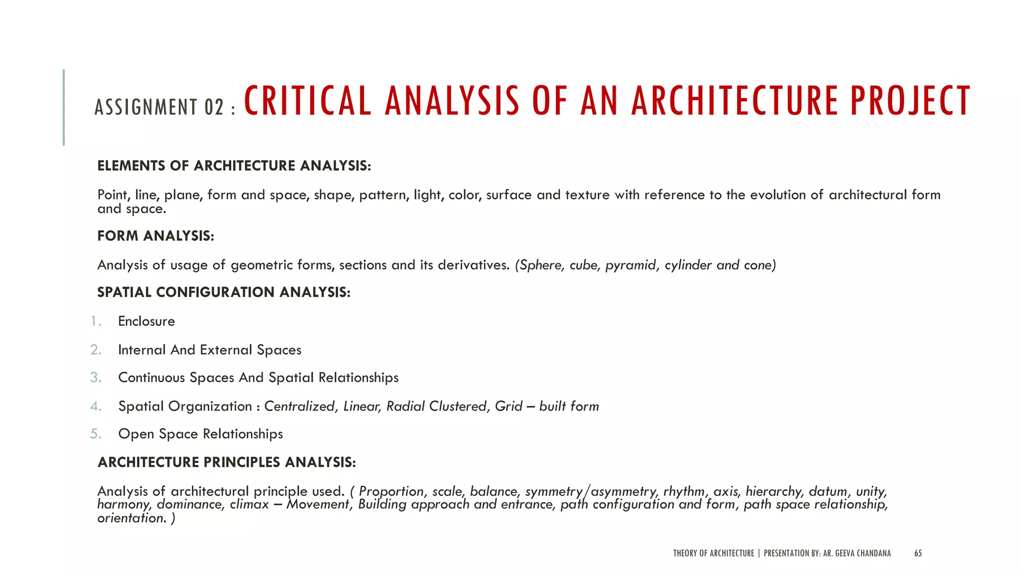 THEORY OF ARCHITECTURE | PRESENTATION BY: AR. GEEVA CHANDANA 65
ASSIGNMENT 02 : CRITICAL ANALYSIS OF AN ARCHITECTURE PROJECT
ELEMENTS OF ARCHITECTURE ANALYSIS:
Point, line, plane, form and space, shape, pattern, light, color, surface and texture with reference to the evolution of architectural form
and space.
FORM ANALYSIS:
Analysis of usage of geometric forms, sections and its derivatives. (Sphere, cube, pyramid, cylinder and cone)
SPATIAL CONFIGURATION ANALYSIS:
1. Enclosure
2. Internal And External Spaces
3. Continuous Spaces And Spatial Relationships
4. Spatial Organization : Centralized, Linear, Radial Clustered, Grid – built form
5. Open Space Relationships
ARCHITECTURE PRINCIPLES ANALYSIS:
Analysis of architectural principle used. ( Proportion, scale, balance, symmetry/asymmetry, rhythm, axis, hierarchy, datum, unity,
harmony, dominance, climax – Movement, Building approach and entrance, path configuration and form, path space relationship,
orientation. )
 