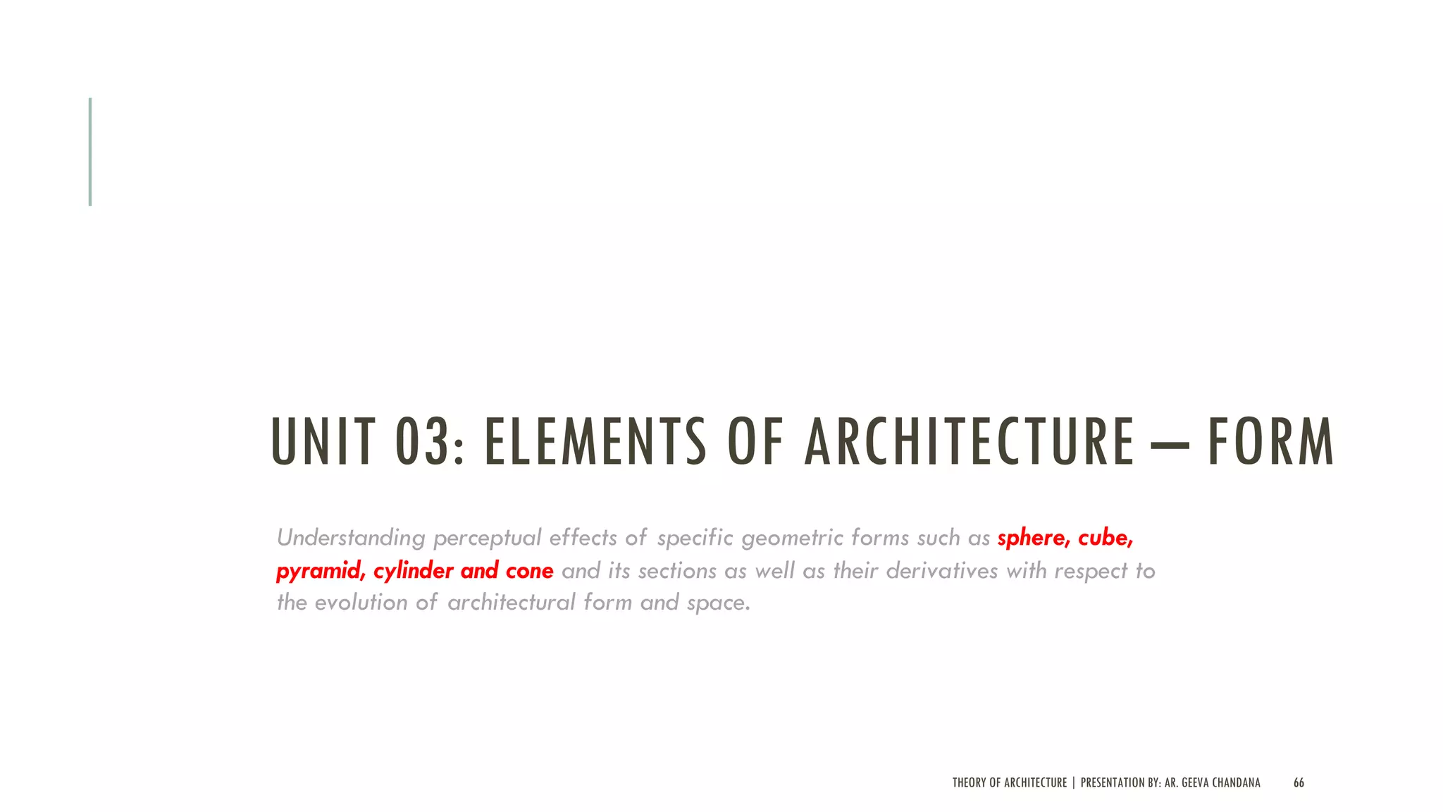 UNIT 03: ELEMENTS OF ARCHITECTURE – FORM
THEORY OF ARCHITECTURE | PRESENTATION BY: AR. GEEVA CHANDANA 66
Understanding perceptual effects of specific geometric forms such as sphere, cube,
pyramid, cylinder and cone and its sections as well as their derivatives with respect to
the evolution of architectural form and space.
 