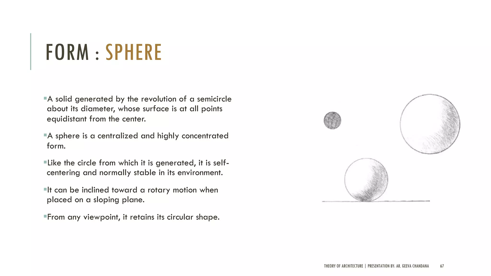THEORY OF ARCHITECTURE | PRESENTATION BY: AR. GEEVA CHANDANA 67
FORM : SPHERE
§A solid generated by the revolution of a semicircle
about its diameter, whose surface is at all points
equidistant from the center.
§A sphere is a centralized and highly concentrated
form.
§Like the circle from which it is generated, it is self-
centering and normally stable in its environment.
§It can be inclined toward a rotary motion when
placed on a sloping plane.
§From any viewpoint, it retains its circular shape.
 