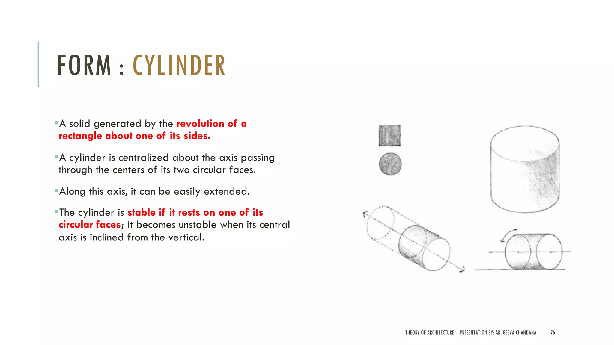 THEORY OF ARCHITECTURE | PRESENTATION BY: AR. GEEVA CHANDANA 76
FORM : CYLINDER
§A solid generated by the revolution of a
rectangle about one of its sides.
§A cylinder is centralized about the axis passing
through the centers of its two circular faces.
§Along this axis, it can be easily extended.
§The cylinder is stable if it rests on one of its
circular faces; it becomes unstable when its central
axis is inclined from the vertical.
 