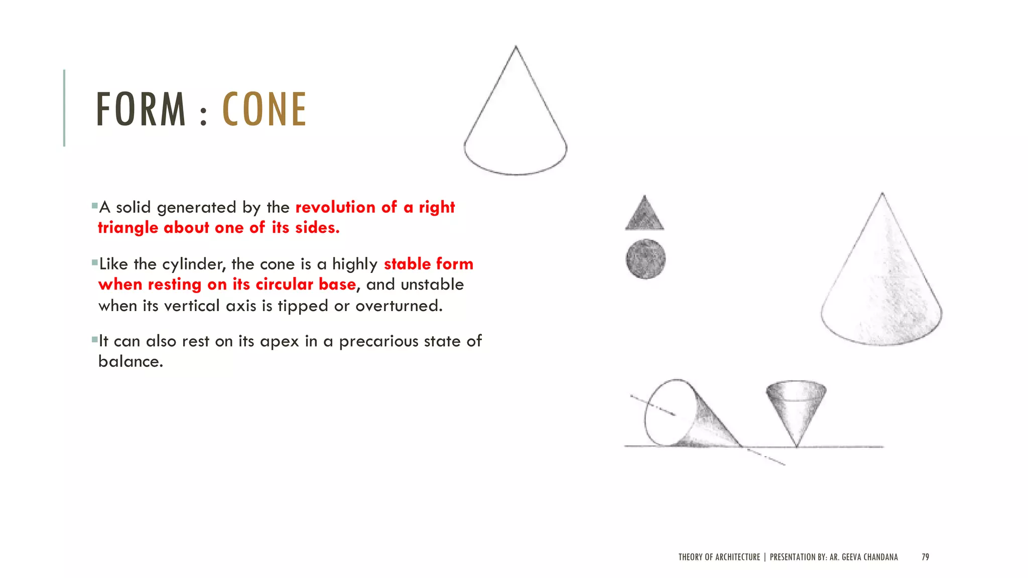 THEORY OF ARCHITECTURE | PRESENTATION BY: AR. GEEVA CHANDANA 79
FORM : CONE
§A solid generated by the revolution of a right
triangle about one of its sides.
§Like the cylinder, the cone is a highly stable form
when resting on its circular base, and unstable
when its vertical axis is tipped or overturned.
§It can also rest on its apex in a precarious state of
balance.
 