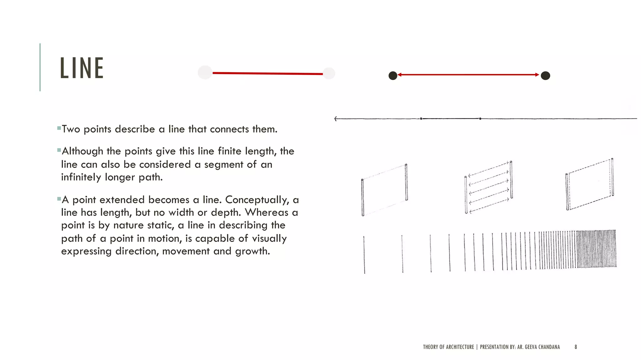 LINE
§Two points describe a line that connects them.
§Although the points give this line finite length, the
line can also be considered a segment of an
infinitely longer path.
§A point extended becomes a line. Conceptually, a
line has length, but no width or depth. Whereas a
point is by nature static, a line in describing the
path of a point in motion, is capable of visually
expressing direction, movement and growth.
THEORY OF ARCHITECTURE | PRESENTATION BY: AR. GEEVA CHANDANA 8
 