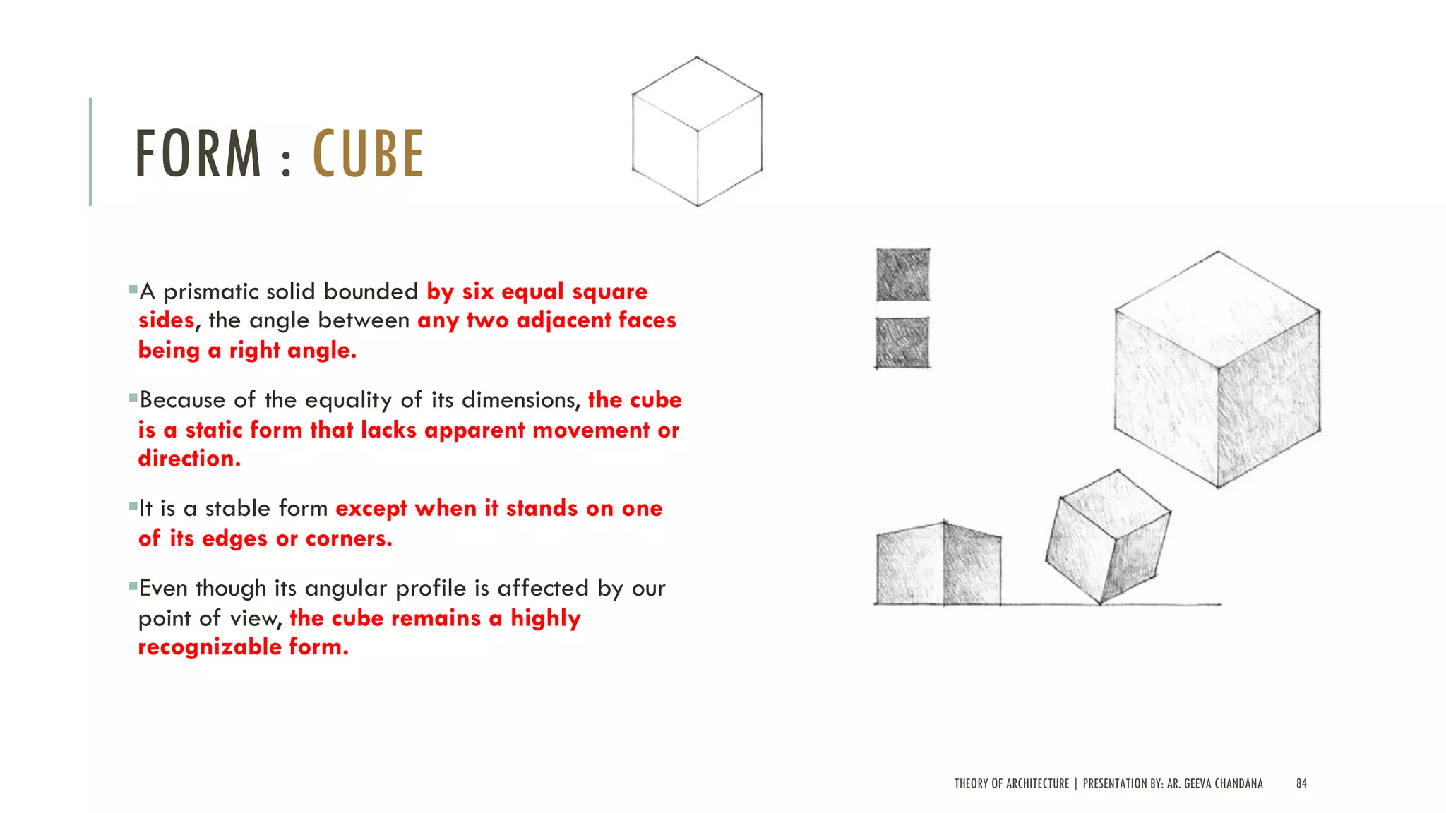 THEORY OF ARCHITECTURE | PRESENTATION BY: AR. GEEVA CHANDANA 84
FORM : CUBE
§A prismatic solid bounded by six equal square
sides, the angle between any two adjacent faces
being a right angle.
§Because of the equality of its dimensions, the cube
is a static form that lacks apparent movement or
direction.
§It is a stable form except when it stands on one
of its edges or corners.
§Even though its angular profile is affected by our
point of view, the cube remains a highly
recognizable form.
 