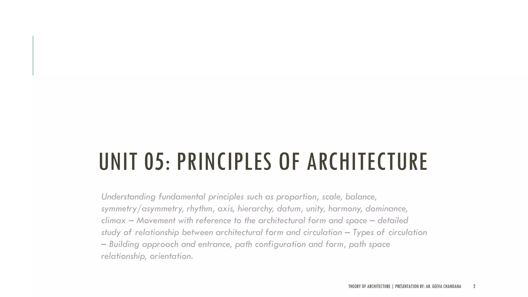 UNIT 05: PRINCIPLES OF ARCHITECTURE
THEORY OF ARCHITECTURE | PRESENTATION BY: AR. GEEVA CHANDANA 2
Understanding fundamental principles such as proportion, scale, balance,
symmetry/asymmetry, rhythm, axis, hierarchy, datum, unity, harmony, dominance,
climax – Movement with reference to the architectural form and space – detailed
study of relationship between architectural form and circulation – Types of circulation
– Building approach and entrance, path configuration and form, path space
relationship, orientation.
 