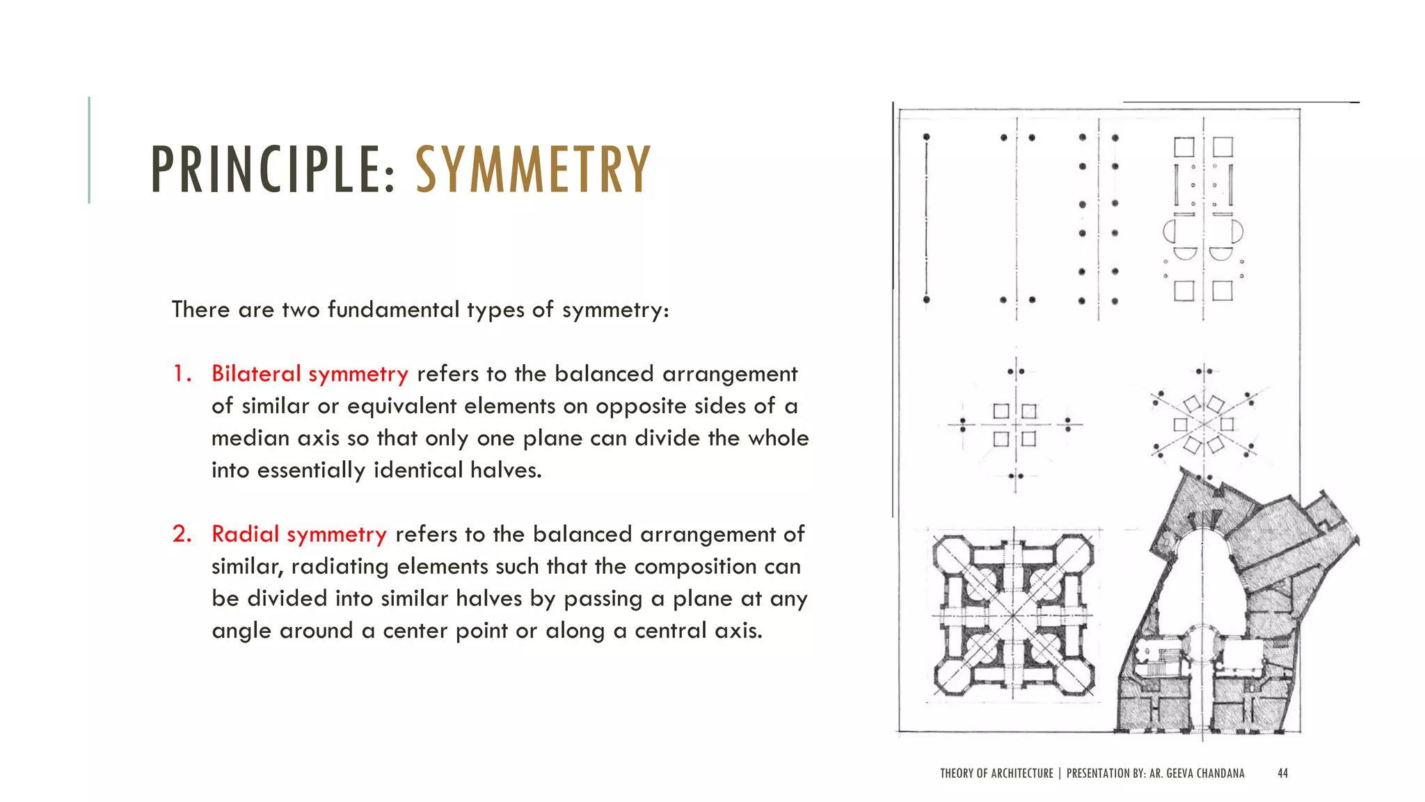 THEORY OF ARCHITECTURE | PRESENTATION BY: AR. GEEVA CHANDANA 44
PRINCIPLE: SYMMETRY
There are two fundamental types of symmetry:
1. Bilateral symmetry refers to the balanced arrangement
of similar or equivalent elements on opposite sides of a
median axis so that only one plane can divide the whole
into essentially identical halves.
2. Radial symmetry refers to the balanced arrangement of
similar, radiating elements such that the composition can
be divided into similar halves by passing a plane at any
angle around a center point or along a central axis.
 