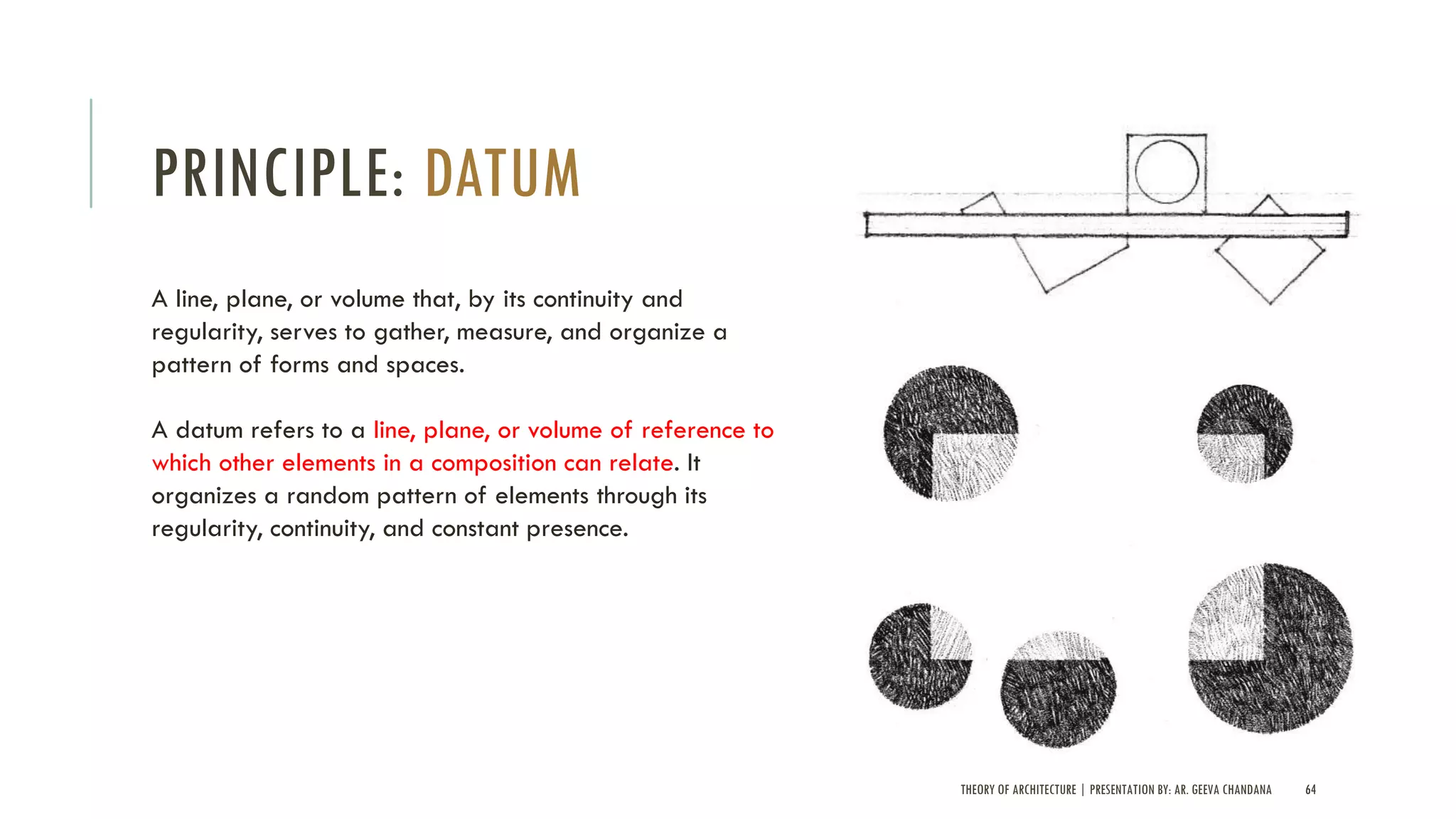 THEORY OF ARCHITECTURE | PRESENTATION BY: AR. GEEVA CHANDANA 64
PRINCIPLE: DATUM
A line, plane, or volume that, by its continuity and
regularity, serves to gather, measure, and organize a
pattern of forms and spaces.
A datum refers to a line, plane, or volume of reference to
which other elements in a composition can relate. It
organizes a random pattern of elements through its
regularity, continuity, and constant presence.
 