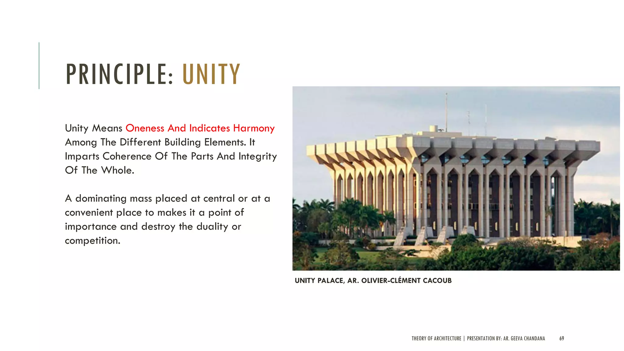 THEORY OF ARCHITECTURE | PRESENTATION BY: AR. GEEVA CHANDANA 69
PRINCIPLE: UNITY
Unity Means Oneness And Indicates Harmony
Among The Different Building Elements. It
Imparts Coherence Of The Parts And Integrity
Of The Whole.
A dominating mass placed at central or at a
convenient place to makes it a point of
importance and destroy the duality or
competition.
UNITY PALACE, AR. OLIVIER-CLÉMENT CACOUB
 