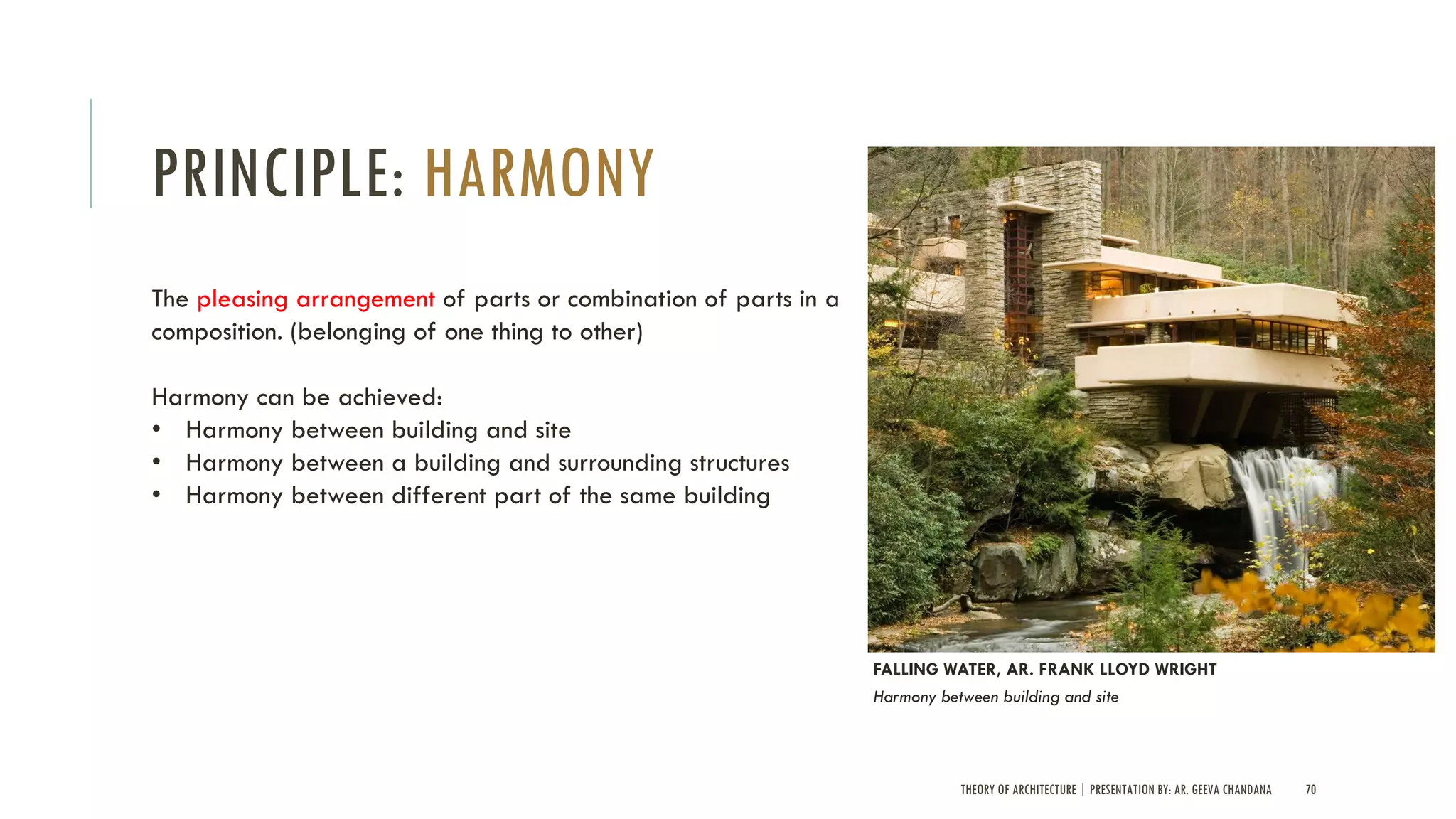 THEORY OF ARCHITECTURE | PRESENTATION BY: AR. GEEVA CHANDANA 70
PRINCIPLE: HARMONY
The pleasing arrangement of parts or combination of parts in a
composition. (belonging of one thing to other)
Harmony can be achieved:
• Harmony between building and site
• Harmony between a building and surrounding structures
• Harmony between different part of the same building
FALLING WATER, AR. FRANK LLOYD WRIGHT
Harmony between building and site
 