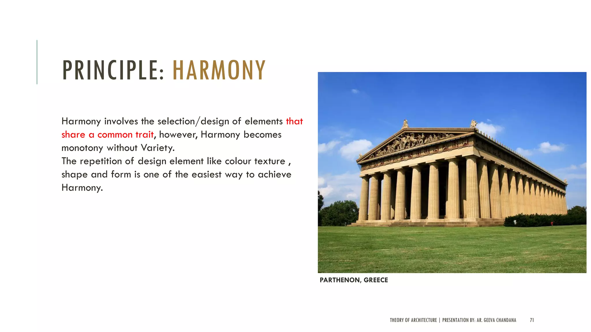 THEORY OF ARCHITECTURE | PRESENTATION BY: AR. GEEVA CHANDANA 71
PRINCIPLE: HARMONY
Harmony involves the selection/design of elements that
share a common trait, however, Harmony becomes
monotony without Variety.
The repetition of design element like colour texture ,
shape and form is one of the easiest way to achieve
Harmony.
PARTHENON, GREECE
 