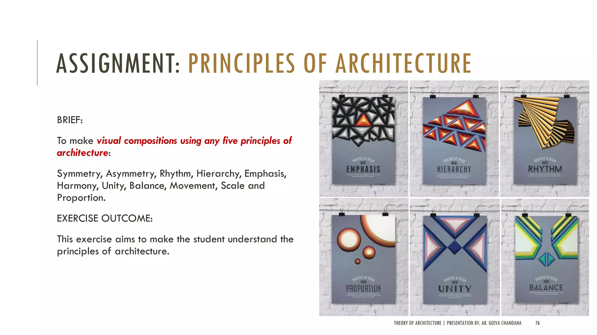 ASSIGNMENT: PRINCIPLES OF ARCHITECTURE
BRIEF:
To make visual compositions using any five principles of
architecture:
Symmetry, Asymmetry, Rhythm, Hierarchy, Emphasis,
Harmony, Unity, Balance, Movement, Scale and
Proportion.
EXERCISE OUTCOME:
This exercise aims to make the student understand the
principles of architecture.
THEORY OF ARCHITECTURE | PRESENTATION BY: AR. GEEVA CHANDANA 76
 