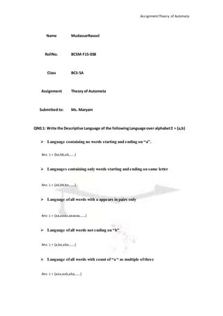 Assignment:Theory of Automata
QN0.1: Write the Descriptive Language of the followingLanguage over alphabetΣ = {a,b}
 Language containing no words starting and ending on “a”.
Ans: L = {ba,bb,ab,......}
 Languages containing only words starting and ending on same letter
Ans: L = {ab,bb,ba,......}
 Language ofall words with a appears in pairs only
Ans: L = {aa,aaaa,aaaaaa,......}
 Language ofall words not ending on “b”
Ans: L = {a,ba,aba,......}
 Language ofall words with count of “a “ as multiple ofthree
Ans: L = {aaa,aab,aba,......}
Name MudassarRasool
RollNo. BCSM-F15-038
Class BCS-5A
Assignment Theory of Autometa
Submitted to: Ms. Maryam
 