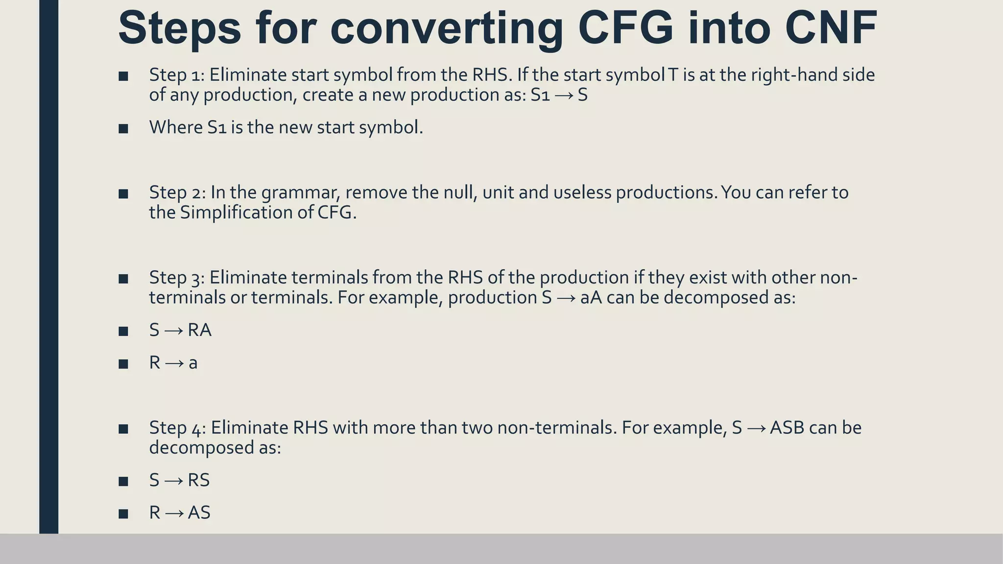Steps for converting CFG into CNF
■ Step 1: Eliminate start symbol from the RHS. If the start symbolT is at the right-hand side
of any production, create a new production as: S1 → S
■ Where S1 is the new start symbol.
■ Step 2: In the grammar, remove the null, unit and useless productions.You can refer to
the Simplification of CFG.
■ Step 3: Eliminate terminals from the RHS of the production if they exist with other non-
terminals or terminals. For example, production S → aA can be decomposed as:
■ S → RA
■ R → a
■ Step 4: Eliminate RHS with more than two non-terminals. For example, S → ASB can be
decomposed as:
■ S → RS
■ R → AS
 