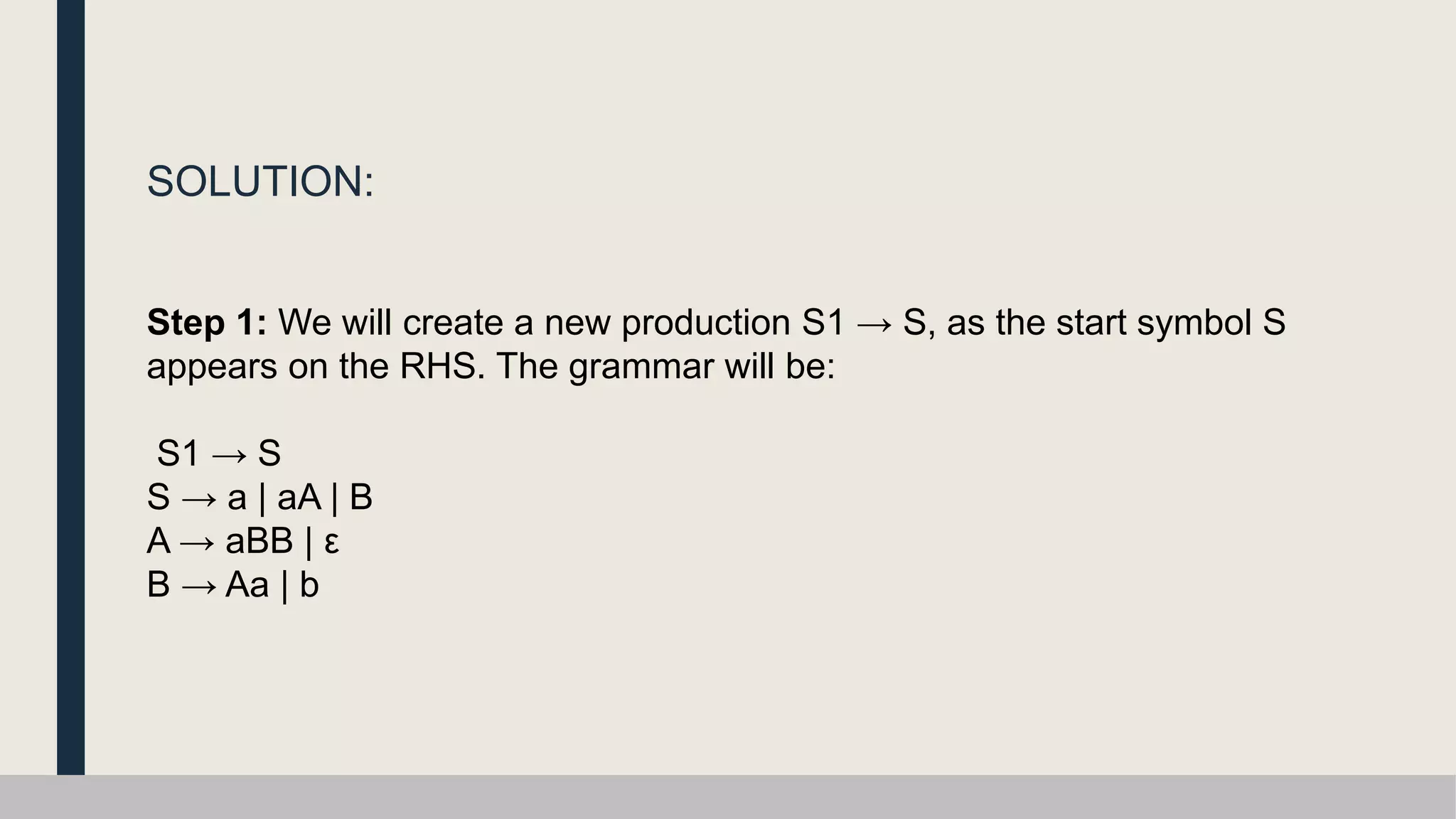 SOLUTION:
Step 1: We will create a new production S1 → S, as the start symbol S
appears on the RHS. The grammar will be:
S1 → S
S → a | aA | B
A → aBB | ε
B → Aa | b
 