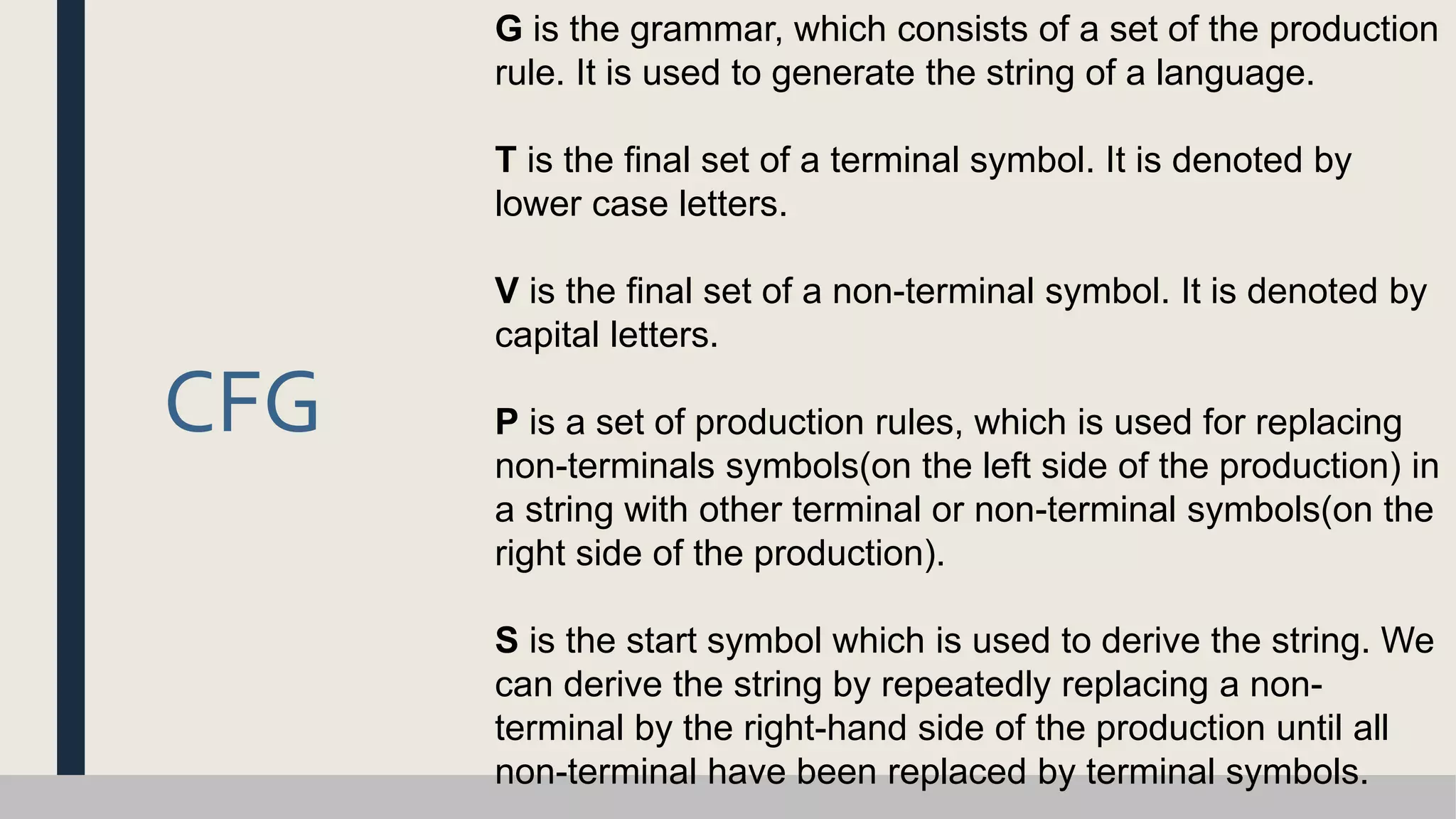 CFG
G is the grammar, which consists of a set of the production
rule. It is used to generate the string of a language.
T is the final set of a terminal symbol. It is denoted by
lower case letters.
V is the final set of a non-terminal symbol. It is denoted by
capital letters.
P is a set of production rules, which is used for replacing
non-terminals symbols(on the left side of the production) in
a string with other terminal or non-terminal symbols(on the
right side of the production).
S is the start symbol which is used to derive the string. We
can derive the string by repeatedly replacing a non-
terminal by the right-hand side of the production until all
non-terminal have been replaced by terminal symbols.
 