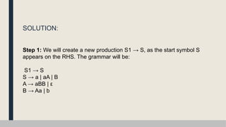 SOLUTION:
Step 1: We will create a new production S1 → S, as the start symbol S
appears on the RHS. The grammar will be:
S1 → S
S → a | aA | B
A → aBB | ε
B → Aa | b
 