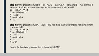 Step 3: In the production rule S0 → aA | Aa, S → aA | Aa, A → aBB and B → Aa, terminal a
exists on RHS with non-terminals. So we will replace terminal a with X:
S0 → a | XA | AX | b
S → a | XA | AX | b
A → XBB
B → AX | b | a
X → a
Step 4: In the production rule A → XBB, RHS has more than two symbols, removing it from
grammar yield:
S0 → a | XA | AX | b
S → a | XA | AX | b
A → RB
B → AX | b | a
X → a
R → XB
Hence, for the given grammar, this is the required CNF.
 