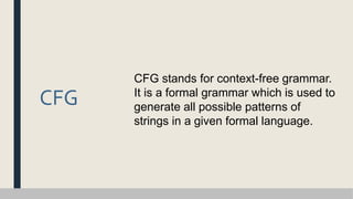 CFG
CFG stands for context-free grammar.
It is a formal grammar which is used to
generate all possible patterns of
strings in a given formal language.
 