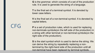 CFG
G is the grammar, which consists of a set of the production
rule. It is used to generate the string of a language.
T is the final set of a terminal symbol. It is denoted by
lower case letters.
V is the final set of a non-terminal symbol. It is denoted by
capital letters.
P is a set of production rules, which is used for replacing
non-terminals symbols(on the left side of the production) in
a string with other terminal or non-terminal symbols(on the
right side of the production).
S is the start symbol which is used to derive the string. We
can derive the string by repeatedly replacing a non-
terminal by the right-hand side of the production until all
non-terminal have been replaced by terminal symbols.
 