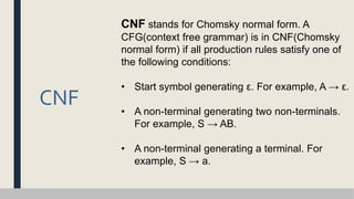 CNF
CNF stands for Chomsky normal form. A
CFG(context free grammar) is in CNF(Chomsky
normal form) if all production rules satisfy one of
the following conditions:
• Start symbol generating ε. For example, A → ε.
• A non-terminal generating two non-terminals.
For example, S → AB.
• A non-terminal generating a terminal. For
example, S → a.
 