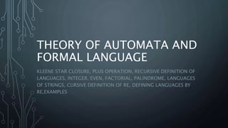 THEORY OF AUTOMATA AND
FORMAL LANGUAGE
KLEENE STAR CLOSURE, PLUS OPERATION, RECURSIVE DEFINITION OF
LANGUAGES, INTEGER, EVEN, FACTORIAL, PALINDROME, LANGUAGES
OF STRINGS, CURSIVE DEFINITION OF RE, DEFINING LANGUAGES BY
RE,EXAMPLES
 