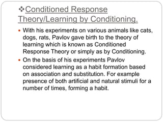Conditioned Response
Theory/Learning by Conditioning.
 With his experiments on various animals like cats,
dogs, rats, Pavlov gave birth to the theory of
learning which is known as Conditioned
Response Theory or simply as by Conditioning.
 On the basis of his experiments Pavlov
considered learning as a habit formation based
on association and substitution. For example
presence of both artificial and natural stimuli for a
number of times, forming a habit.
 