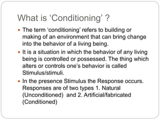 What is ‘Conditioning’ ?
 The term ‘conditioning’ refers to building or
making of an environment that can bring change
into the behavior of a living being.
 It is a situation in which the behavior of any living
being is controlled or possessed. The thing which
alters or controls one’s behavior is called
Stimulus/stimuli.
 In the presence Stimulus the Response occurs.
Responses are of two types 1. Natural
(Unconditioned) and 2. Artificial/fabricated
(Conditioned)
 