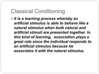 Classical Conditioning
 It is a learning process whereby an
artificial stimulus is able to behave like a
natural stimulus when both natural and
artificial stimuli are presented together. In
this kind of learning, association plays a
great role since the individual responds to
an artificial stimulus because he
associates it with the natural stimulus.
 