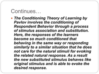 Continues…
 The Conditioning Theory of Learning by
Pavlov involves the conditioning of
Respondent Behavior through a process
of stimulus association and substitution.
Here, the responses of the learners
become so much conditioned that
behaving in the same way or responding
similarly to a similar situation that he does
not care for the natural stimuli for evoking
the related natural response. As a result
the new substituted stimulus behaves like
original stimulus and is able to evoke the
desired response.
 