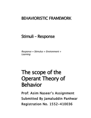 BEHAVIORISTIC FRAMEWORK



Stimuli – Response


Response = Stimulus + Environment +
Learning




The scope of the
Operant Theory of
Behavior
Prof: Asim Naseer’s Assignment
Submitted By Jamaluddin Panhwar
Registration No. 1552-410036
 