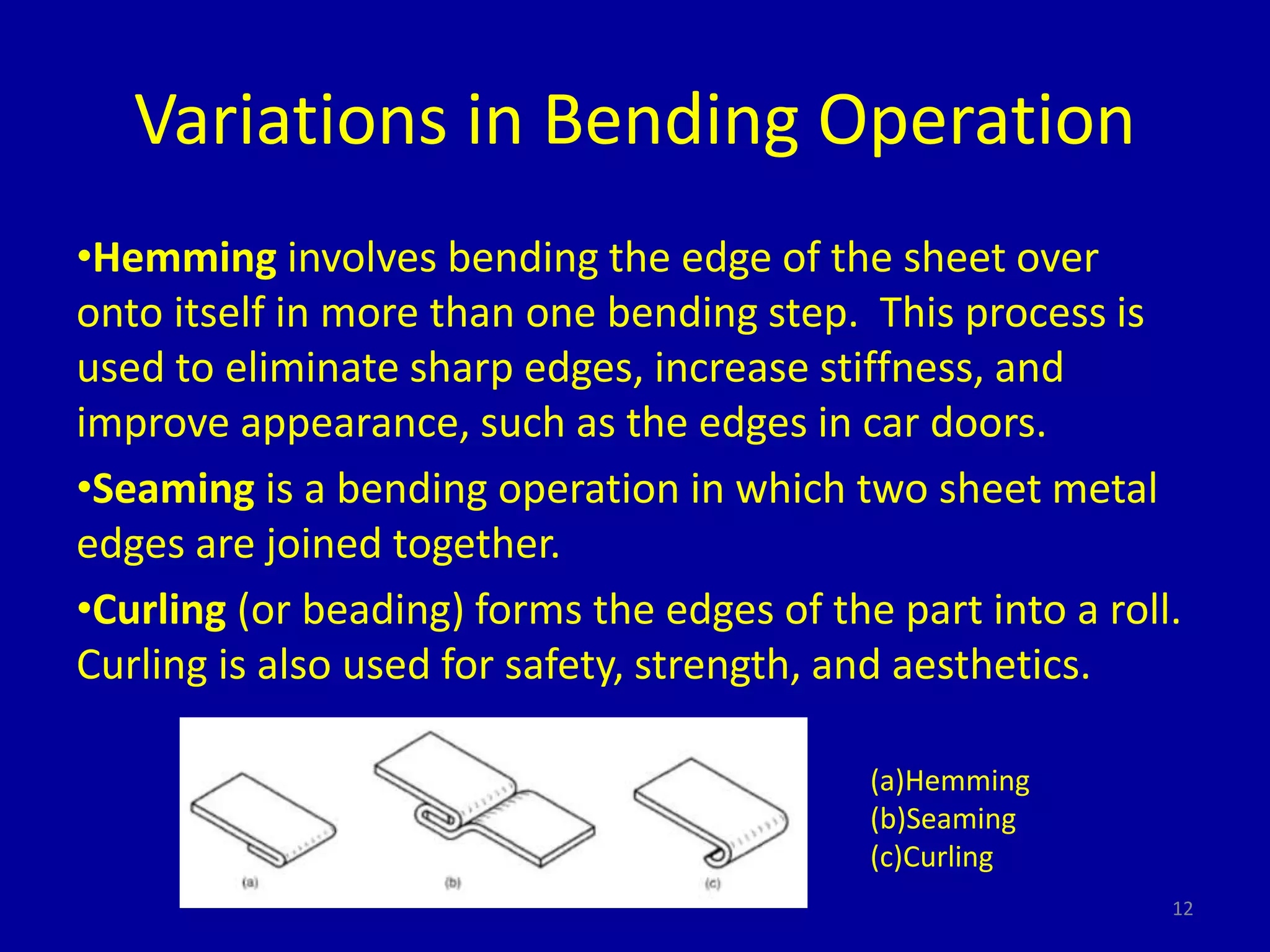 Variations in Bending Operation
•Hemming involves bending the edge of the sheet over
onto itself in more than one bending step. This process is
used to eliminate sharp edges, increase stiffness, and
improve appearance, such as the edges in car doors.
•Seaming is a bending operation in which two sheet metal
edges are joined together.
•Curling (or beading) forms the edges of the part into a roll.
Curling is also used for safety, strength, and aesthetics.
12
(a)Hemming
(b)Seaming
(c)Curling
 