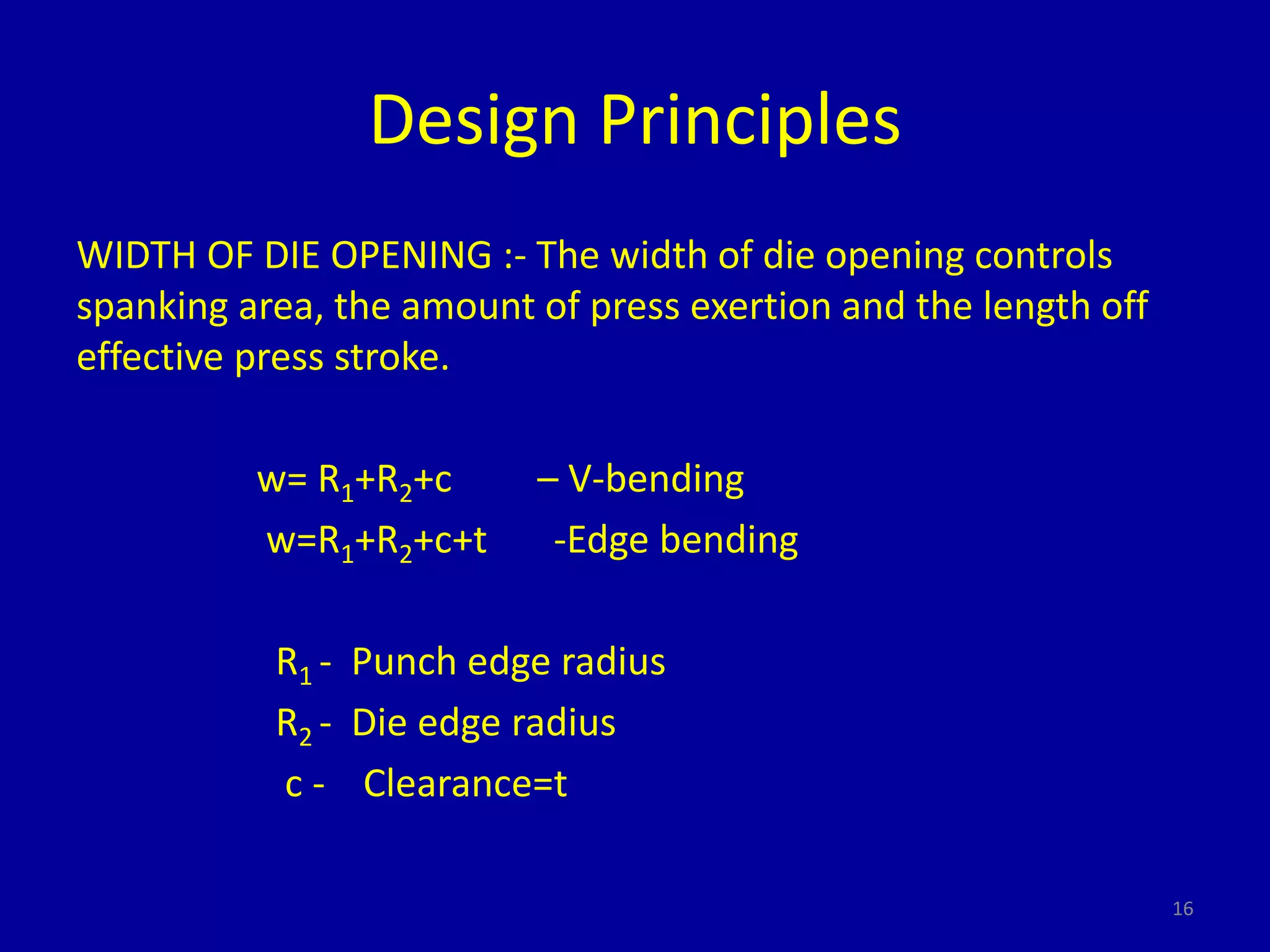 Design Principles
WIDTH OF DIE OPENING :- The width of die opening controls
spanking area, the amount of press exertion and the length off
effective press stroke.
w= R1+R2+c – V-bending
w=R1+R2+c+t -Edge bending
R1 - Punch edge radius
R2 - Die edge radius
c - Clearance=t
16
 