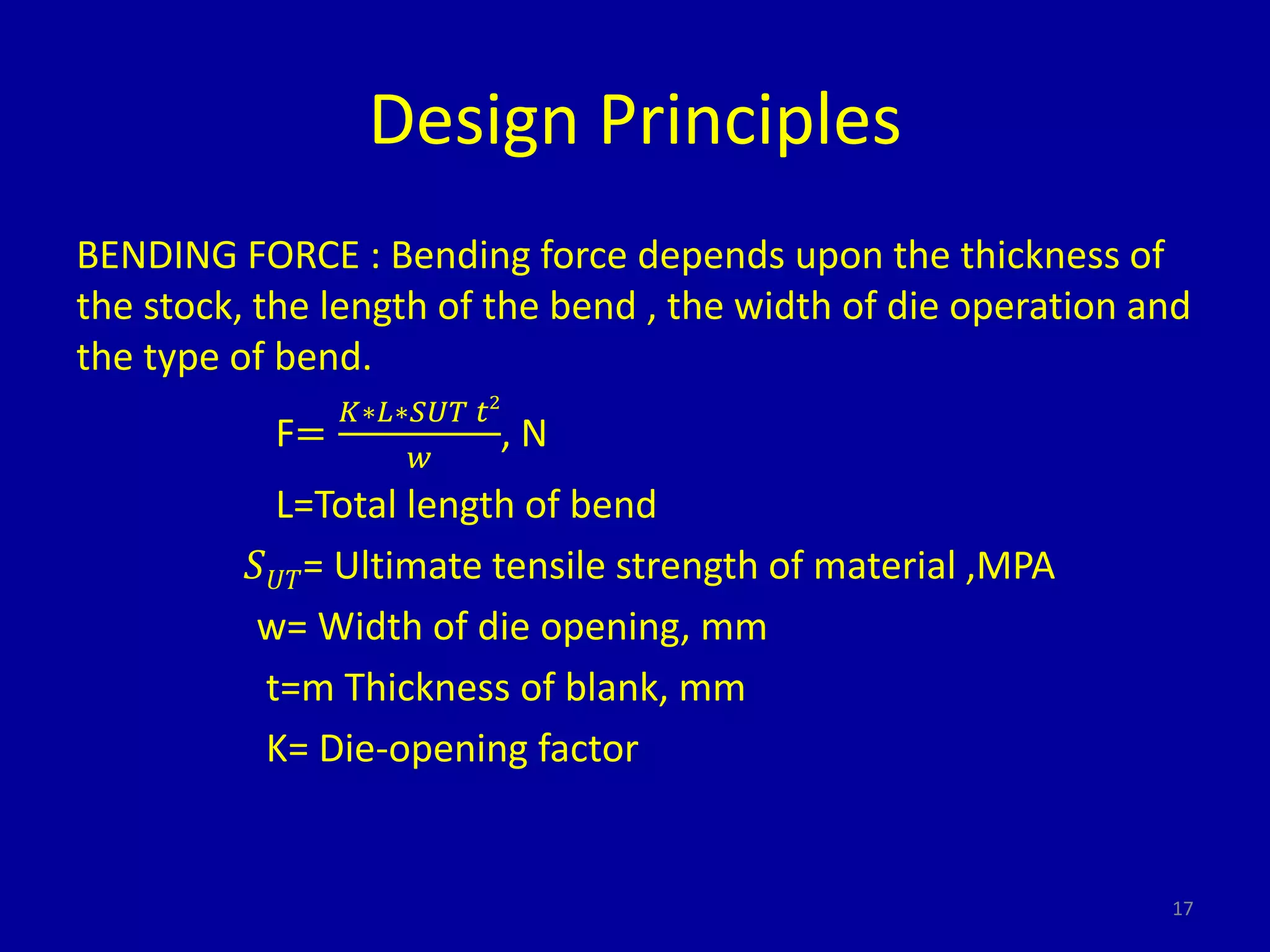 Design Principles
BENDING FORCE : Bending force depends upon the thickness of
the stock, the length of the bend , the width of die operation and
the type of bend.
F=
𝐾∗𝐿∗𝑆𝑈𝑇 𝑡2
𝑤
, N
L=Total length of bend
𝑆 𝑈𝑇= Ultimate tensile strength of material ,MPA
w= Width of die opening, mm
t=m Thickness of blank, mm
K= Die-opening factor
17
 