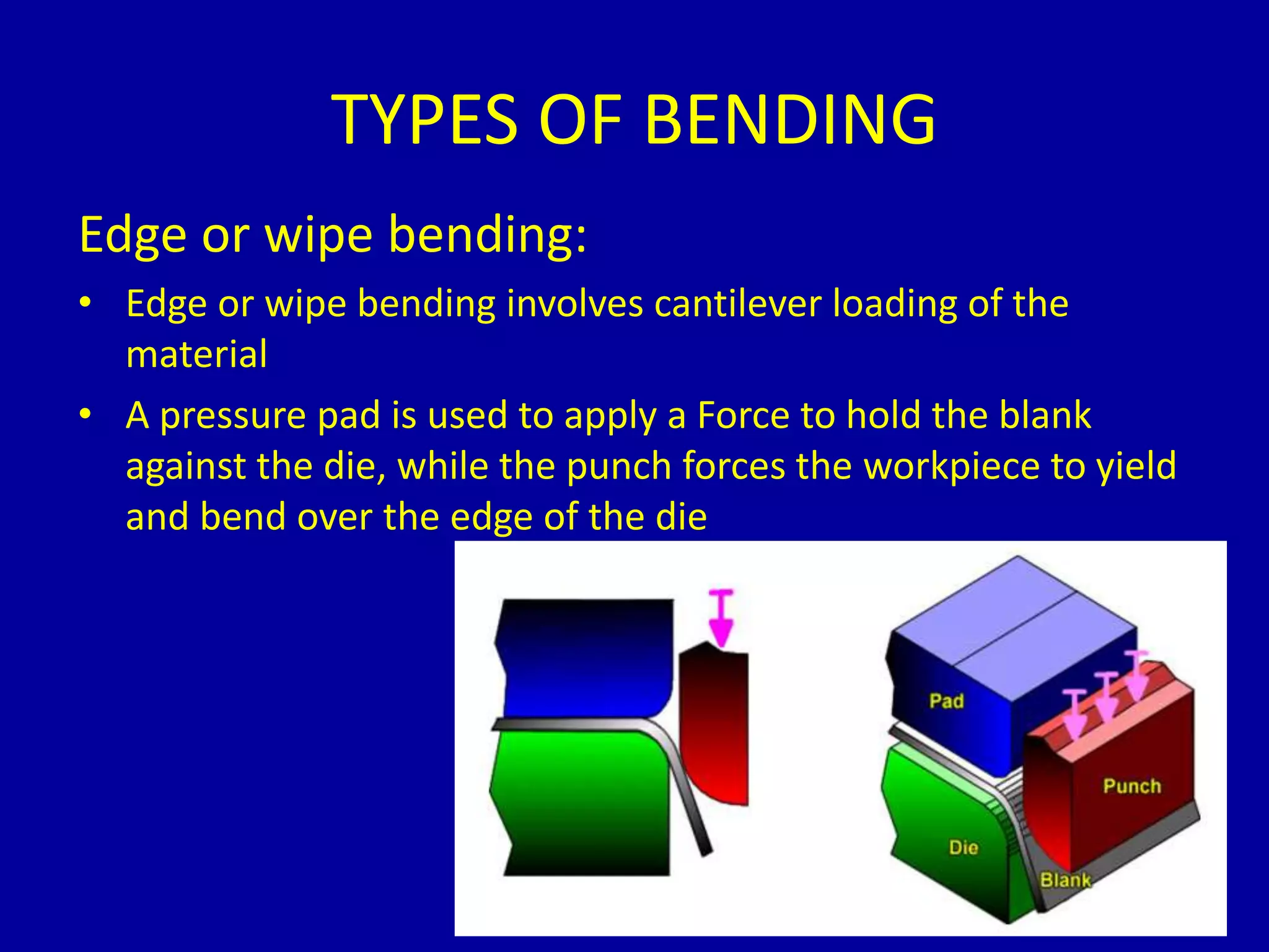 Edge or wipe bending:
• Edge or wipe bending involves cantilever loading of the
material
• A pressure pad is used to apply a Force to hold the blank
against the die, while the punch forces the workpiece to yield
and bend over the edge of the die
TYPES OF BENDING
 